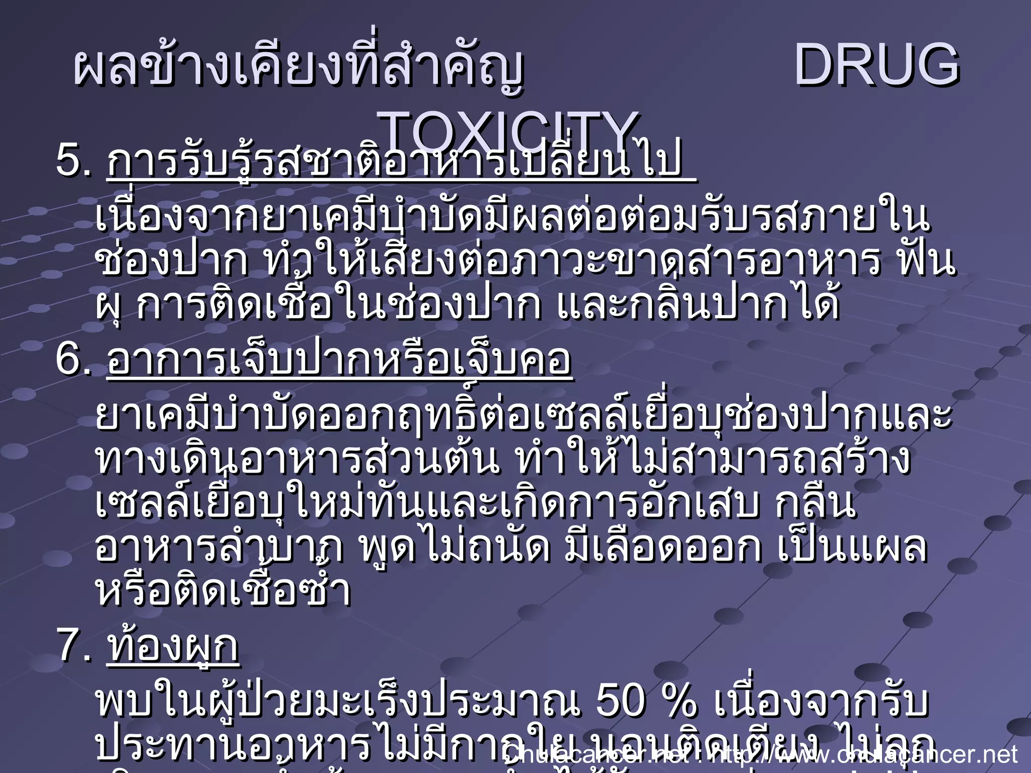 ผลข้างเคียงที่สำาคัญผลข้างเคียงที่สำาคัญ DRUGDRUG
TOXICITYTOXICITY5.5. การรับรู้รสชาติอาหารเปลี่ยนไปการรับรู้รสชาติอาหารเปลี่ยนไป
เนื่องจากยาเคมีบำาบัดมีผลต่อต่อมรับรสภายในเนื่องจากยาเคมีบำาบัดมีผลต่อต่อมรับรสภายใน
ช่องปาก ทำาให้เสี่ยงต่อภาวะขาดสารอาหาร ฟันช่องปาก ทำาให้เสี่ยงต่อภาวะขาดสารอาหาร ฟัน
ผุ การติดเชื้อในช่องปาก และกลิ่นปากได้ผุ การติดเชื้อในช่องปาก และกลิ่นปากได้
6.6. อาการเจ็บปากหรือเจ็บคออาการเจ็บปากหรือเจ็บคอ
ยาเคมีบำาบัดออกฤทธิ์ต่อเซลล์เยื่อบุช่องปากและยาเคมีบำาบัดออกฤทธิ์ต่อเซลล์เยื่อบุช่องปากและ
ทางเดินอาหารส่วนต้น ทำาให้ไม่สามารถสร้างทางเดินอาหารส่วนต้น ทำาให้ไม่สามารถสร้าง
เซลล์เยื่อบุใหม่ทันและเกิดการอักเสบ กลืนเซลล์เยื่อบุใหม่ทันและเกิดการอักเสบ กลืน
อาหารลำาบาก พูดไม่ถนัด มีเลือดออก เป็นแผลอาหารลำาบาก พูดไม่ถนัด มีเลือดออก เป็นแผล
หรือติดเชื้อซำ้าหรือติดเชื้อซำ้า
7.7. ท้องผูกท้องผูก
พบในผู้ป่วยมะเร็งประมาณพบในผู้ป่วยมะเร็งประมาณ 50 %50 % เนื่องจากรับเนื่องจากรับ
ประทานอาหารไม่มีกากใย นอนติดเตียง ไม่ลุกประทานอาหารไม่มีกากใย นอนติดเตียง ไม่ลุกChulacancer.net : http://www.chulacancer.net
 