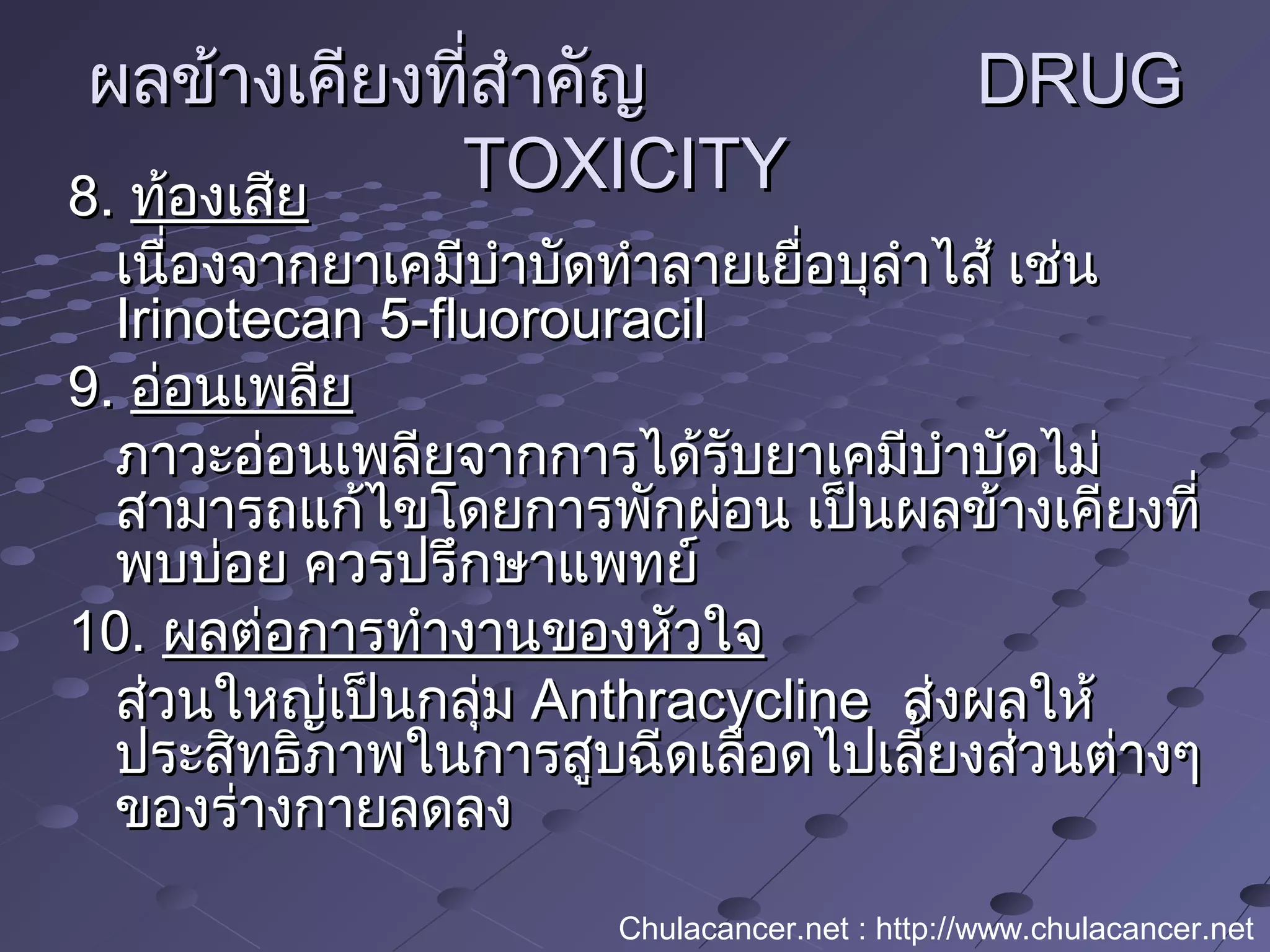 ผลข้างเคียงที่สำาคัญผลข้างเคียงที่สำาคัญ DRUGDRUG
TOXICITYTOXICITY8.8. ท้องเสียท้องเสีย
เนื่องจากยาเคมีบำาบัดทำาลายเยื่อบุลำาไส้ เช่นเนื่องจากยาเคมีบำาบัดทำาลายเยื่อบุลำาไส้ เช่น
Irinotecan 5-fluorouracilIrinotecan 5-fluorouracil
9.9. อ่อนเพลียอ่อนเพลีย
ภาวะอ่อนเพลียจากการได้รับยาเคมีบำาบัดไม่ภาวะอ่อนเพลียจากการได้รับยาเคมีบำาบัดไม่
สามารถแก้ไขโดยการพักผ่อน เป็นผลข้างเคียงที่สามารถแก้ไขโดยการพักผ่อน เป็นผลข้างเคียงที่
พบบ่อย ควรปรึกษาแพทย์พบบ่อย ควรปรึกษาแพทย์
10.10. ผลต่อการทำางานของหัวใจผลต่อการทำางานของหัวใจ
ส่วนใหญ่เป็นกลุ่มส่วนใหญ่เป็นกลุ่ม AnthracyclineAnthracycline ส่งผลให้ส่งผลให้
ประสิทธิภาพในการสูบฉีดเลือดไปเลี้ยงส่วนต่างๆประสิทธิภาพในการสูบฉีดเลือดไปเลี้ยงส่วนต่างๆ
ของร่างกายลดลงของร่างกายลดลง
Chulacancer.net : http://www.chulacancer.net
 