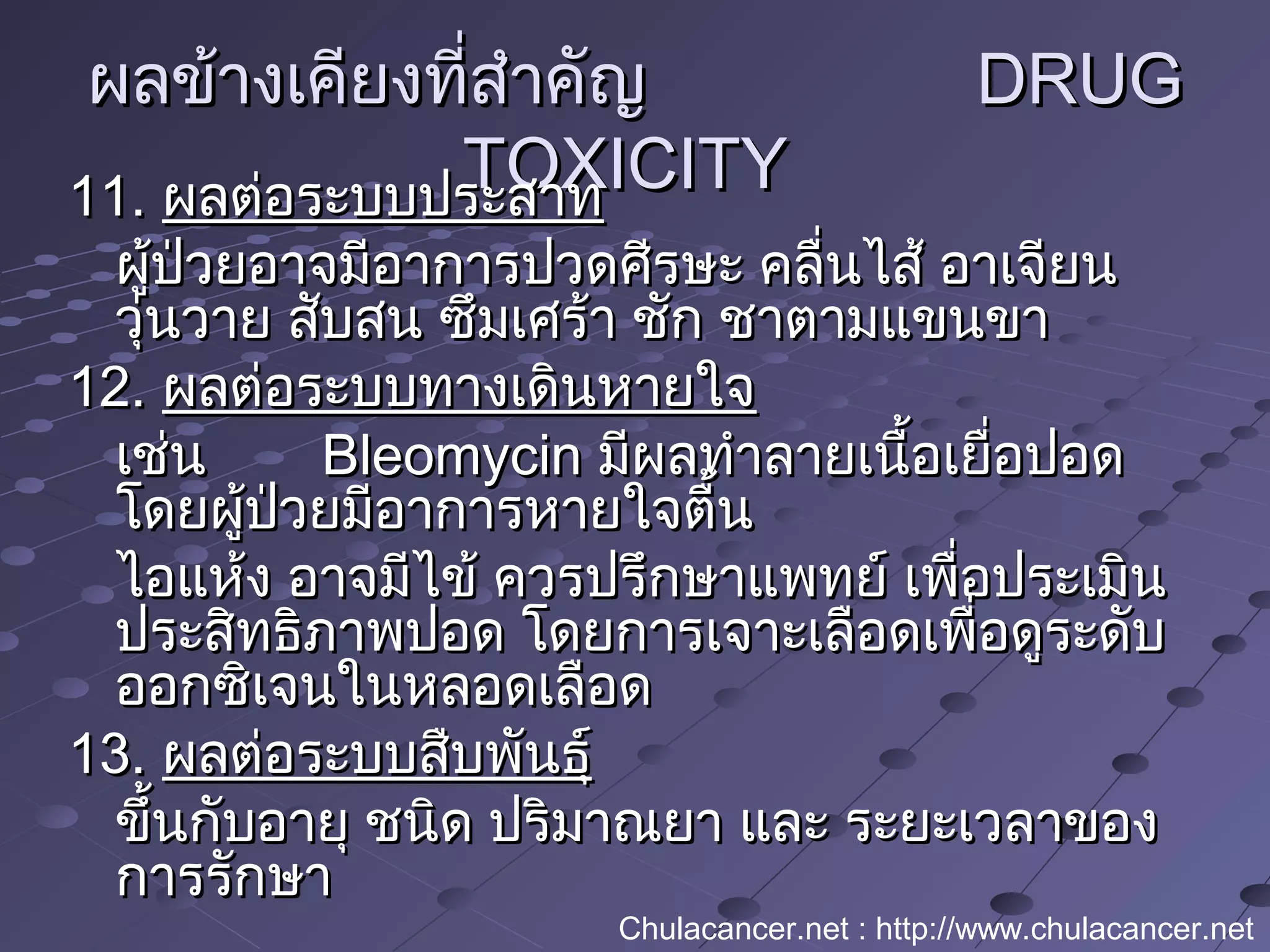ผลข้างเคียงที่สำาคัญผลข้างเคียงที่สำาคัญ DRUGDRUG
TOXICITYTOXICITY11.11. ผลต่อระบบประสาทผลต่อระบบประสาท
ผู้ป่วยอาจมีอาการปวดศีรษะ คลื่นไส้ อาเจียนผู้ป่วยอาจมีอาการปวดศีรษะ คลื่นไส้ อาเจียน
วุ่นวาย สับสน ซึมเศร้า ชัก ชาตามแขนขาวุ่นวาย สับสน ซึมเศร้า ชัก ชาตามแขนขา
12.12. ผลต่อระบบทางเดินหายใจผลต่อระบบทางเดินหายใจ
เช่นเช่น BleomycinBleomycin มีผลทำาลายเนื้อเยื่อปอดมีผลทำาลายเนื้อเยื่อปอด
โดยผู้ป่วยมีอาการหายใจตื้นโดยผู้ป่วยมีอาการหายใจตื้น
ไอแห้ง อาจมีไข้ ควรปรึกษาแพทย์ เพื่อประเมินไอแห้ง อาจมีไข้ ควรปรึกษาแพทย์ เพื่อประเมิน
ประสิทธิภาพปอด โดยการเจาะเลือดเพื่อดูระดับประสิทธิภาพปอด โดยการเจาะเลือดเพื่อดูระดับ
ออกซิเจนในหลอดเลือดออกซิเจนในหลอดเลือด
13.13. ผลต่อระบบสืบพันธุ์ผลต่อระบบสืบพันธุ์
ขึ้นกับอายุ ชนิด ปริมาณยา และ ระยะเวลาของขึ้นกับอายุ ชนิด ปริมาณยา และ ระยะเวลาของ
การรักษาการรักษา
Chulacancer.net : http://www.chulacancer.net
 