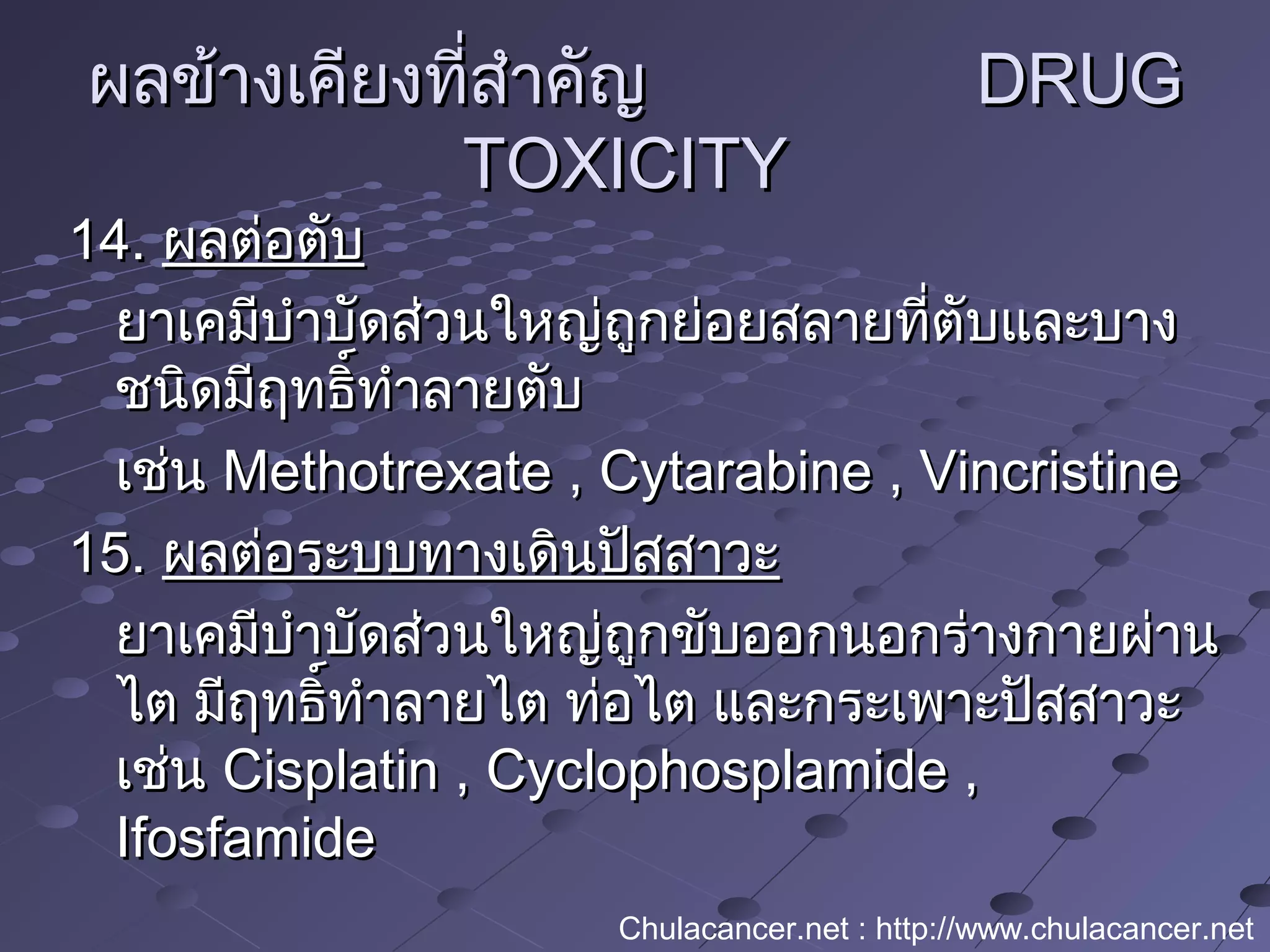 ผลข้างเคียงที่สำาคัญผลข้างเคียงที่สำาคัญ DRUGDRUG
TOXICITYTOXICITY
14.14. ผลต่อตับผลต่อตับ
ยาเคมีบำาบัดส่วนใหญ่ถูกย่อยสลายที่ตับและบางยาเคมีบำาบัดส่วนใหญ่ถูกย่อยสลายที่ตับและบาง
ชนิดมีฤทธิ์ทำาลายตับชนิดมีฤทธิ์ทำาลายตับ
เช่นเช่น Methotrexate , Cytarabine , VincristineMethotrexate , Cytarabine , Vincristine
15.15. ผลต่อระบบทางเดินปัสสาวะผลต่อระบบทางเดินปัสสาวะ
ยาเคมีบำาบัดส่วนใหญ่ถูกขับออกนอกร่างกายผ่านยาเคมีบำาบัดส่วนใหญ่ถูกขับออกนอกร่างกายผ่าน
ไต มีฤทธิ์ทำาลายไต ท่อไต และกระเพาะปัสสาวะไต มีฤทธิ์ทำาลายไต ท่อไต และกระเพาะปัสสาวะ
เช่นเช่น Cisplatin , Cyclophosplamide ,Cisplatin , Cyclophosplamide ,
IfosfamideIfosfamide
Chulacancer.net : http://www.chulacancer.net
 
