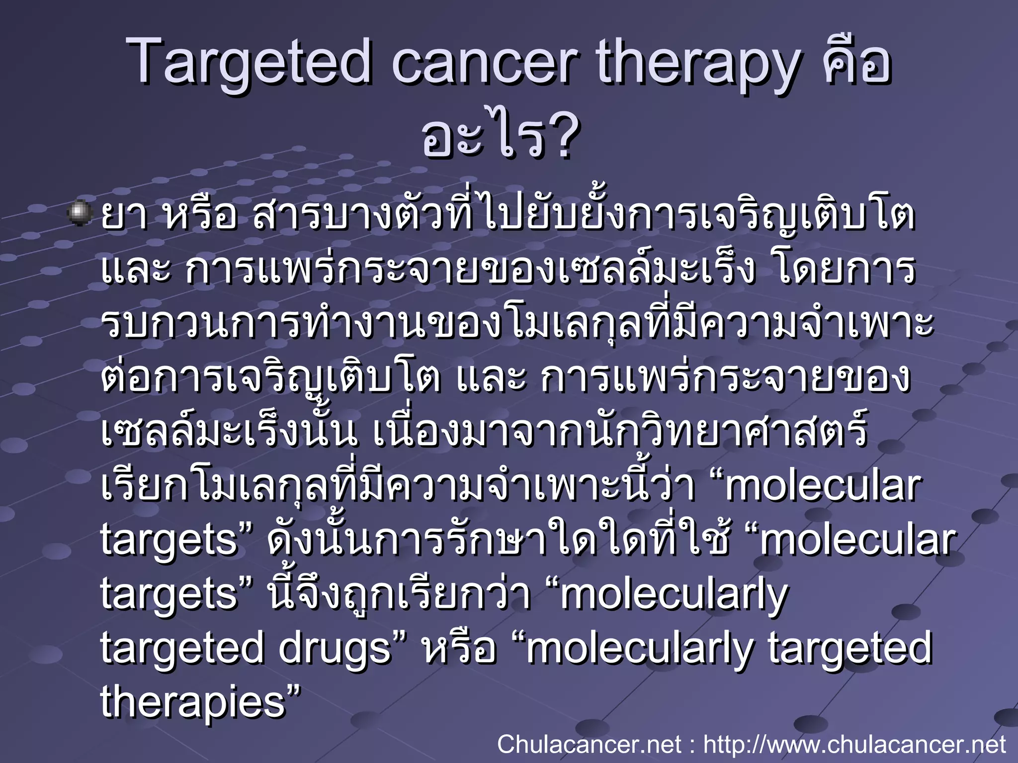 Targeted cancer therapyTargeted cancer therapy คือคือ
อะไรอะไร??
ยา หรือ สารบางตัวที่ไปยับยั้งการเจริญเติบโตยา หรือ สารบางตัวที่ไปยับยั้งการเจริญเติบโต
และ การแพร่กระจายของเซลล์มะเร็ง โดยการและ การแพร่กระจายของเซลล์มะเร็ง โดยการ
รบกวนการทำางานของโมเลกุลที่มีความจำาเพาะรบกวนการทำางานของโมเลกุลที่มีความจำาเพาะ
ต่อการเจริญเติบโต และ การแพร่กระจายของต่อการเจริญเติบโต และ การแพร่กระจายของ
เซลล์มะเร็งนั้น เนื่องมาจากนักวิทยาศาสตร์เซลล์มะเร็งนั้น เนื่องมาจากนักวิทยาศาสตร์
เรียกโมเลกุลที่มีความจำาเพาะนี้ว่า “เรียกโมเลกุลที่มีความจำาเพาะนี้ว่า “molecularmolecular
targets”targets” ดังนั้นการรักษาใดใดที่ใช้ “ดังนั้นการรักษาใดใดที่ใช้ “molecularmolecular
targets”targets” นี้จึงถูกเรียกว่า “นี้จึงถูกเรียกว่า “molecularlymolecularly
targeted drugs”targeted drugs” หรือ “หรือ “molecularly targetedmolecularly targeted
therapies”therapies”
Chulacancer.net : http://www.chulacancer.net
 