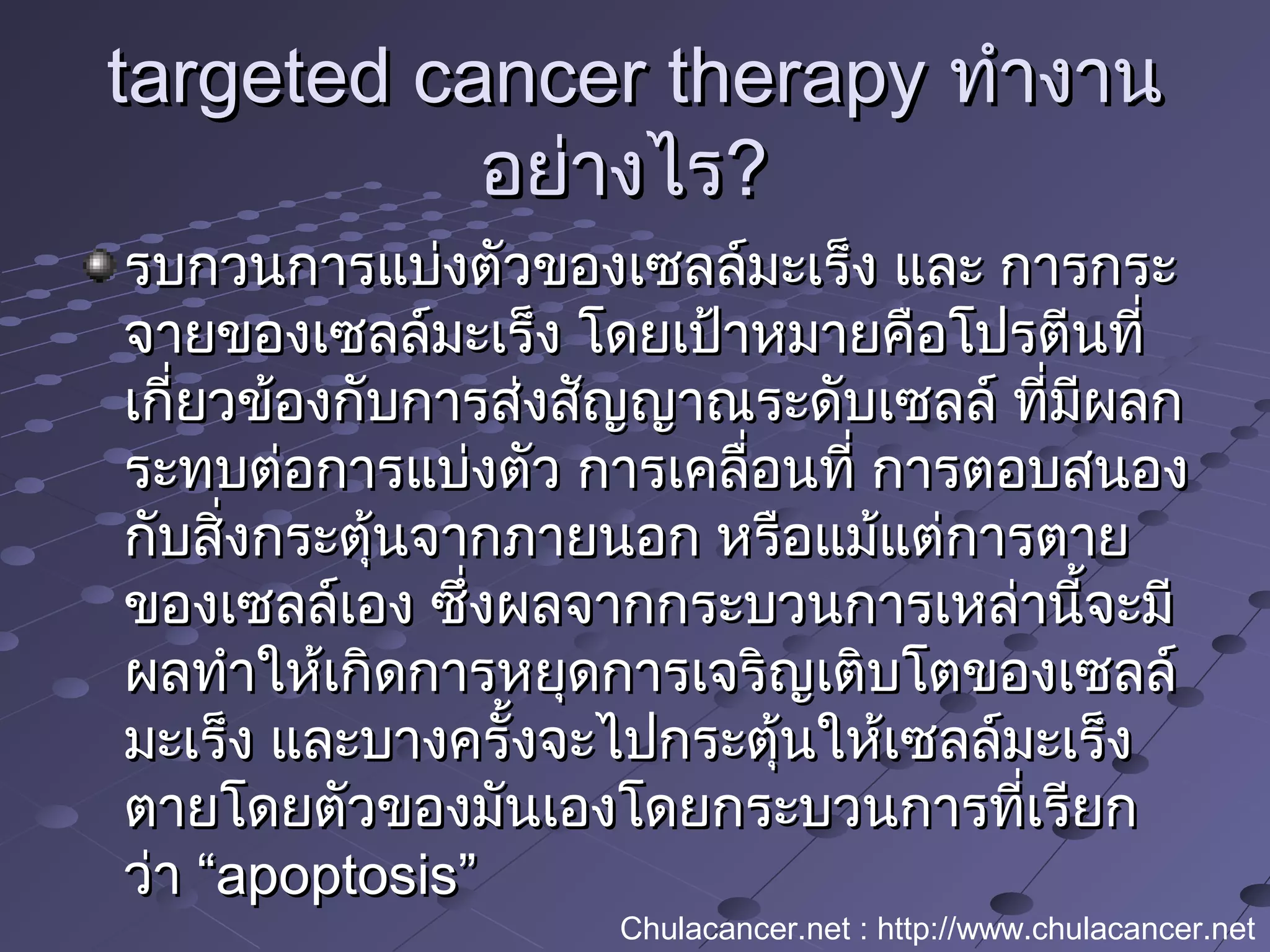 targeted cancer therapytargeted cancer therapy ทำางานทำางาน
อย่างไรอย่างไร??
รบกวนการแบ่งตัวของเซลล์มะเร็ง และ การกระรบกวนการแบ่งตัวของเซลล์มะเร็ง และ การกระ
จายของเซลล์มะเร็ง โดยเป้าหมายคือโปรตีนที่จายของเซลล์มะเร็ง โดยเป้าหมายคือโปรตีนที่
เกี่ยวข้องกับการส่งสัญญาณระดับเซลล์ ที่มีผลกเกี่ยวข้องกับการส่งสัญญาณระดับเซลล์ ที่มีผลก
ระทบต่อการแบ่งตัว การเคลื่อนที่ การตอบสนองระทบต่อการแบ่งตัว การเคลื่อนที่ การตอบสนอง
กับสิ่งกระตุ้นจากภายนอก หรือแม้แต่การตายกับสิ่งกระตุ้นจากภายนอก หรือแม้แต่การตาย
ของเซลล์เอง ซึ่งผลจากกระบวนการเหล่านี้จะมีของเซลล์เอง ซึ่งผลจากกระบวนการเหล่านี้จะมี
ผลทำาให้เกิดการหยุดการเจริญเติบโตของเซลล์ผลทำาให้เกิดการหยุดการเจริญเติบโตของเซลล์
มะเร็ง และบางครั้งจะไปกระตุ้นให้เซลล์มะเร็งมะเร็ง และบางครั้งจะไปกระตุ้นให้เซลล์มะเร็ง
ตายโดยตัวของมันเองโดยกระบวนการที่เรียกตายโดยตัวของมันเองโดยกระบวนการที่เรียก
ว่า “ว่า “apoptosis”apoptosis”
Chulacancer.net : http://www.chulacancer.net
 
