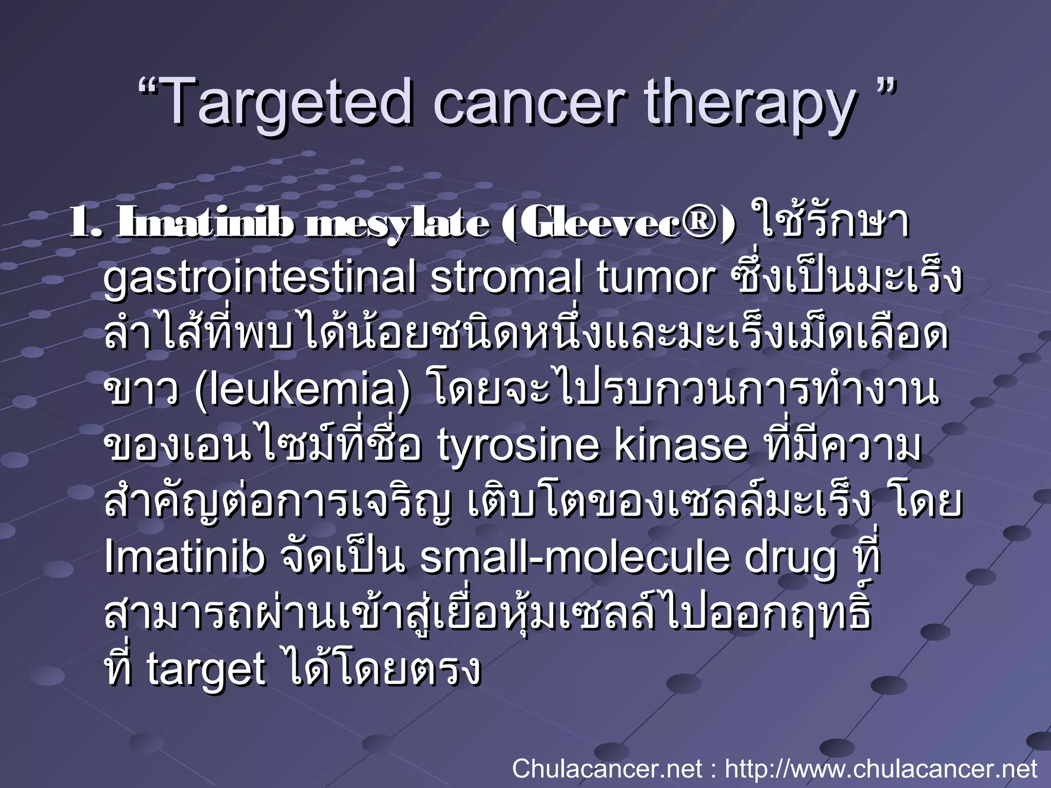““Targeted cancer therapy ”Targeted cancer therapy ”
1. Imatinib mesylate (Gleevec®)1. Imatinib mesylate (Gleevec®) ใช้รักษาใช้รักษา
gastrointestinal stromal tumorgastrointestinal stromal tumor ซึ่งเป็นมะเร็งซึ่งเป็นมะเร็ง
ลำาไส้ที่พบได้น้อยชนิดหนึ่งและมะเร็งเม็ดเลือดลำาไส้ที่พบได้น้อยชนิดหนึ่งและมะเร็งเม็ดเลือด
ขาวขาว (leukemia)(leukemia) โดยจะไปรบกวนการทำางานโดยจะไปรบกวนการทำางาน
ของเอนไซม์ที่ชื่อของเอนไซม์ที่ชื่อ tyrosine kinasetyrosine kinase ที่มีความที่มีความ
สำาคัญต่อการเจริญ เติบโตของเซลล์มะเร็ง โดยสำาคัญต่อการเจริญ เติบโตของเซลล์มะเร็ง โดย
ImatinibImatinib จัดเป็นจัดเป็น small-molecule drugsmall-molecule drug ที่ที่
สามารถผ่านเข้าสู่เยื่อหุ้มเซลล์ไปออกฤทธิ์สามารถผ่านเข้าสู่เยื่อหุ้มเซลล์ไปออกฤทธิ์
ที่ ที่ target target ได้โดยตรงได้โดยตรง
Chulacancer.net : http://www.chulacancer.net
 