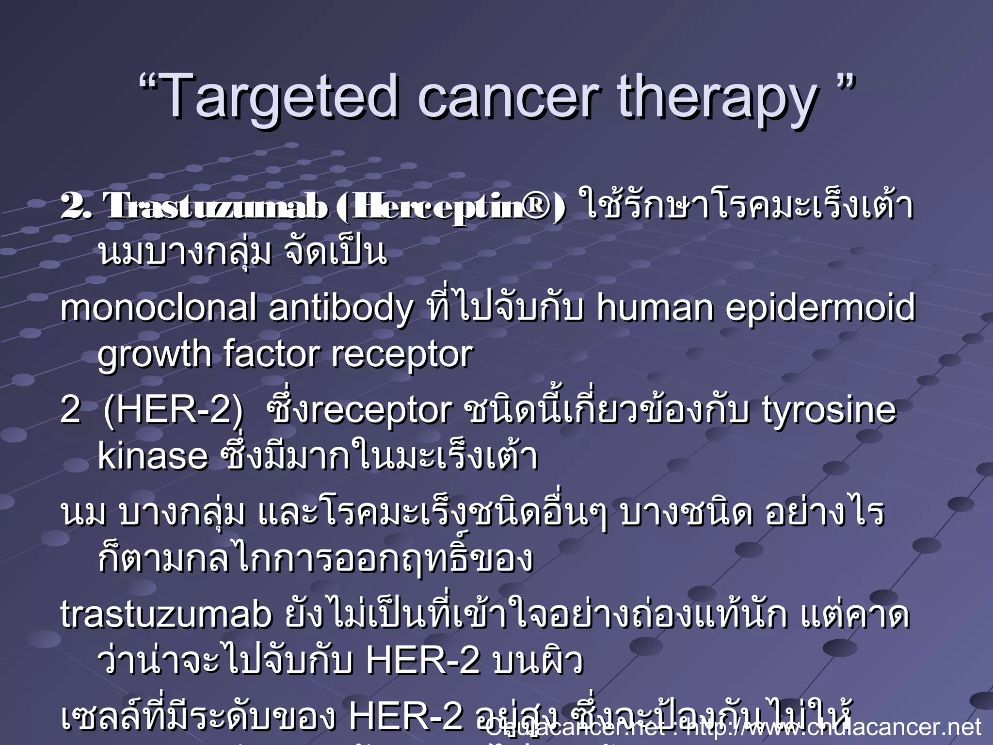 ““Targeted cancer therapy ”Targeted cancer therapy ”
2. Trastuzumab (Herceptin®)2. Trastuzumab (Herceptin®) ใช้รักษาโรคมะเร็งเต้าใช้รักษาโรคมะเร็งเต้า
นมบางกลุ่ม จัดเป็นนมบางกลุ่ม จัดเป็น
monoclonal antibodymonoclonal antibody ที่ไปจับกับที่ไปจับกับ human epidermoidhuman epidermoid
growth factor receptorgrowth factor receptor
2  (HER-2) 2  (HER-2)  ซึ่งซึ่งreceptorreceptor ชนิดนี้เกี่ยวข้องกับชนิดนี้เกี่ยวข้องกับ tyrosinetyrosine
kinasekinase ซึ่งมีมากในมะเร็งเต้าซึ่งมีมากในมะเร็งเต้า
นม บางกลุ่ม และโรคมะเร็งชนิดอื่นๆ บางชนิด อย่างไรนม บางกลุ่ม และโรคมะเร็งชนิดอื่นๆ บางชนิด อย่างไร
ก็ตามกลไกการออกฤทธิ์ของก็ตามกลไกการออกฤทธิ์ของ
trastuzumabtrastuzumab ยังไม่เป็นที่เข้าใจอย่างถ่องแท้นัก แต่คาดยังไม่เป็นที่เข้าใจอย่างถ่องแท้นัก แต่คาด
ว่าน่าจะไปจับกับว่าน่าจะไปจับกับ HER-2HER-2 บนผิวบนผิว
เซลล์ที่มีระดับของเซลล์ที่มีระดับของ HER-2HER-2 อยู่สูง ซึ่งจะป้องกันไม่ให้อยู่สูง ซึ่งจะป้องกันไม่ให้Chulacancer.net : http://www.chulacancer.net
 