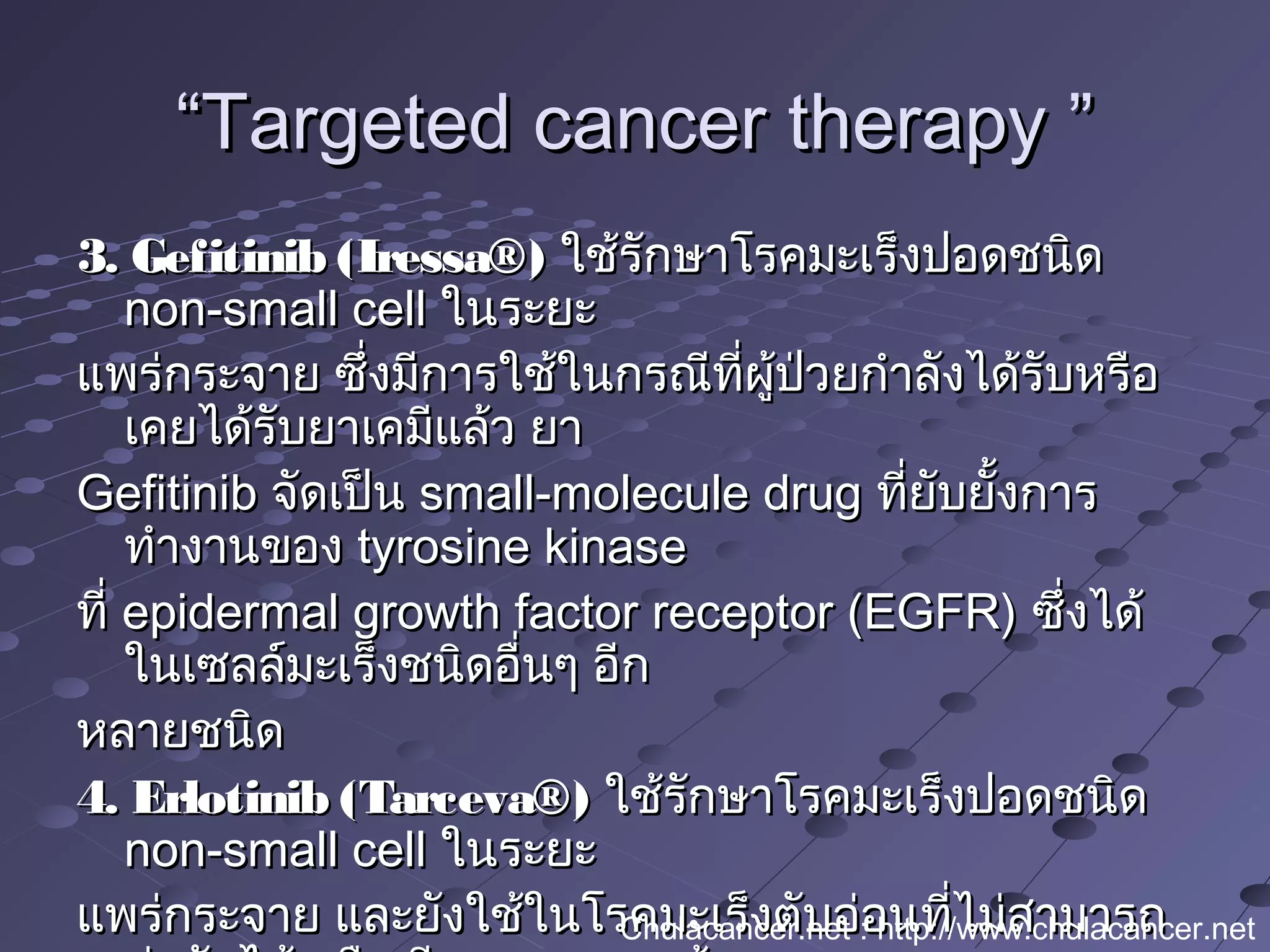““Targeted cancer therapy ”Targeted cancer therapy ”
3. Gefitinib (Iressa®)3. Gefitinib (Iressa®) ใช้รักษาโรคมะเร็งปอดชนิดใช้รักษาโรคมะเร็งปอดชนิด
non-small cellnon-small cell ในระยะในระยะ
แพร่กระจาย ซึ่งมีการใช้ในกรณีที่ผู้ป่วยกำาลังได้รับหรือแพร่กระจาย ซึ่งมีการใช้ในกรณีที่ผู้ป่วยกำาลังได้รับหรือ
เคยได้รับยาเคมีแล้ว ยาเคยได้รับยาเคมีแล้ว ยา
GefitinibGefitinib จัดเป็นจัดเป็น small-molecule drugsmall-molecule drug ที่ยับยั้งการที่ยับยั้งการ
ทำางานของทำางานของ tyrosine kinasetyrosine kinase
ที่ ที่ epidermal growth factor receptor (EGFR)epidermal growth factor receptor (EGFR) ซึ่งได้ซึ่งได้
ในเซลล์มะเร็งชนิดอื่นๆ อีกในเซลล์มะเร็งชนิดอื่นๆ อีก
หลายชนิดหลายชนิด
4. Erlotinib (Tarceva®)4. Erlotinib (Tarceva®) ใช้รักษาโรคมะเร็งปอดชนิดใช้รักษาโรคมะเร็งปอดชนิด
non-small cellnon-small cell ในระยะในระยะ
แพร่กระจาย และยังใช้ในโรคมะเร็งตับอ่อนที่ไม่สามารถแพร่กระจาย และยังใช้ในโรคมะเร็งตับอ่อนที่ไม่สามารถChulacancer.net : http://www.chulacancer.net
 