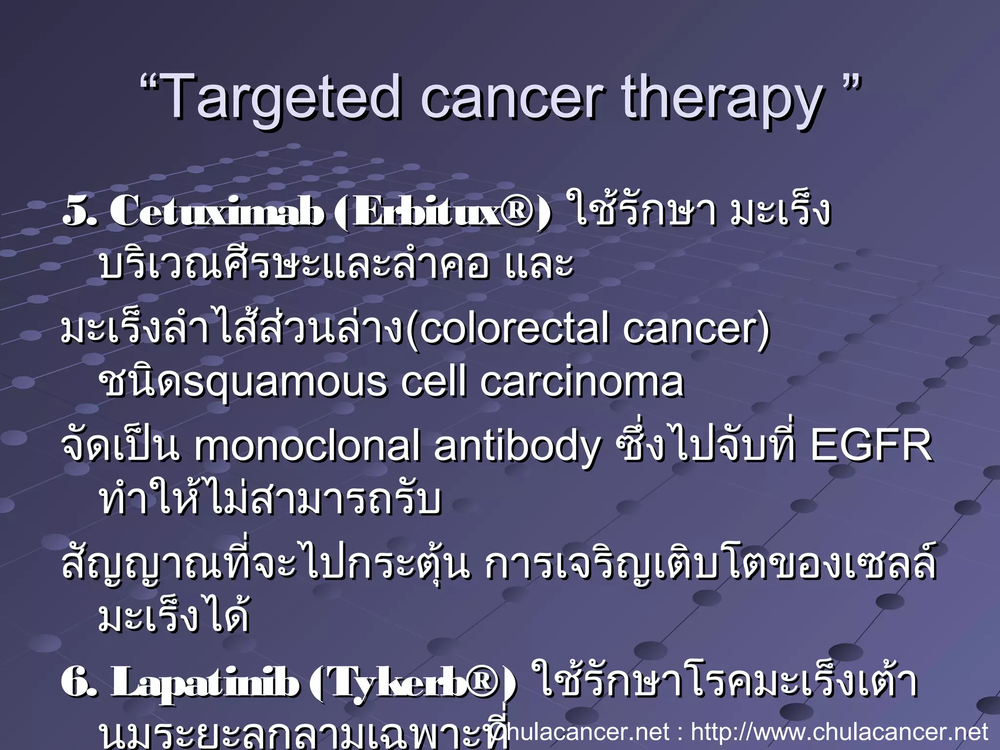 ““Targeted cancer therapy ”Targeted cancer therapy ”
5. Cetuximab (Erbitux®)5. Cetuximab (Erbitux®) ใช้รักษา มะเร็งใช้รักษา มะเร็ง
บริเวณศีรษะและลำาคอ และบริเวณศีรษะและลำาคอ และ
มะเร็งลำาไส้ส่วนล่างมะเร็งลำาไส้ส่วนล่าง(colorectal cancer)(colorectal cancer)
ชนิดชนิดsquamous cell carcinomasquamous cell carcinoma
จัดเป็นจัดเป็น monoclonal antibodymonoclonal antibody ซึ่งไปจับที่ซึ่งไปจับที่ EGFREGFR
ทำาให้ไม่สามารถรับทำาให้ไม่สามารถรับ
สัญญาณที่จะไปกระตุ้น การเจริญเติบโตของเซลล์สัญญาณที่จะไปกระตุ้น การเจริญเติบโตของเซลล์
มะเร็งได้มะเร็งได้
6. Lapatinib (Tykerb®)6. Lapatinib (Tykerb®) ใช้รักษาโรคมะเร็งเต้าใช้รักษาโรคมะเร็งเต้า
นมระยะลุกลามเฉพาะที่Chulacancer.net : http://www.chulacancer.net
 