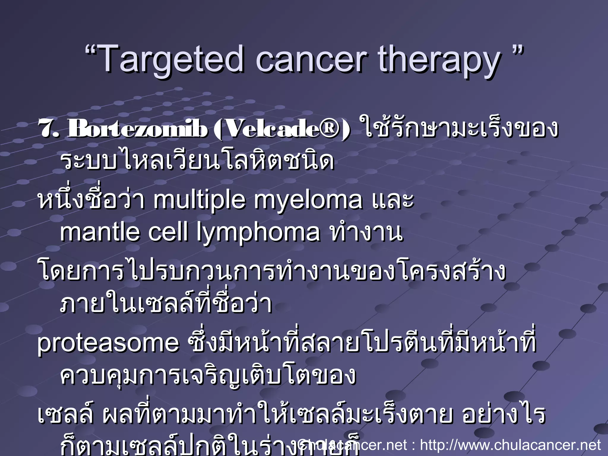 ““Targeted cancer therapy ”Targeted cancer therapy ”
7. Bortezomib (Velcade®)7. Bortezomib (Velcade®) ใช้รักษามะเร็งของใช้รักษามะเร็งของ
ระบบไหลเวียนโลหิตชนิดระบบไหลเวียนโลหิตชนิด
หนึ่งชื่อว่าหนึ่งชื่อว่า multiple myelomamultiple myeloma และและ
mantle cell lymphomamantle cell lymphoma ทำางานทำางาน
โดยการไปรบกวนการทำางานของโครงสร้างโดยการไปรบกวนการทำางานของโครงสร้าง
ภายในเซลล์ที่ชื่อว่าภายในเซลล์ที่ชื่อว่า
proteasomeproteasome ซึ่งมีหน้าที่สลายโปรตีนที่มีหน้าที่ซึ่งมีหน้าที่สลายโปรตีนที่มีหน้าที่
ควบคุมการเจริญเติบโตของควบคุมการเจริญเติบโตของ
เซลล์ ผลที่ตามมาทำาให้เซลล์มะเร็งตาย อย่างไรเซลล์ ผลที่ตามมาทำาให้เซลล์มะเร็งตาย อย่างไร
ก็ตามเซลล์ปกติในร่างกายก็Chulacancer.net : http://www.chulacancer.net
 