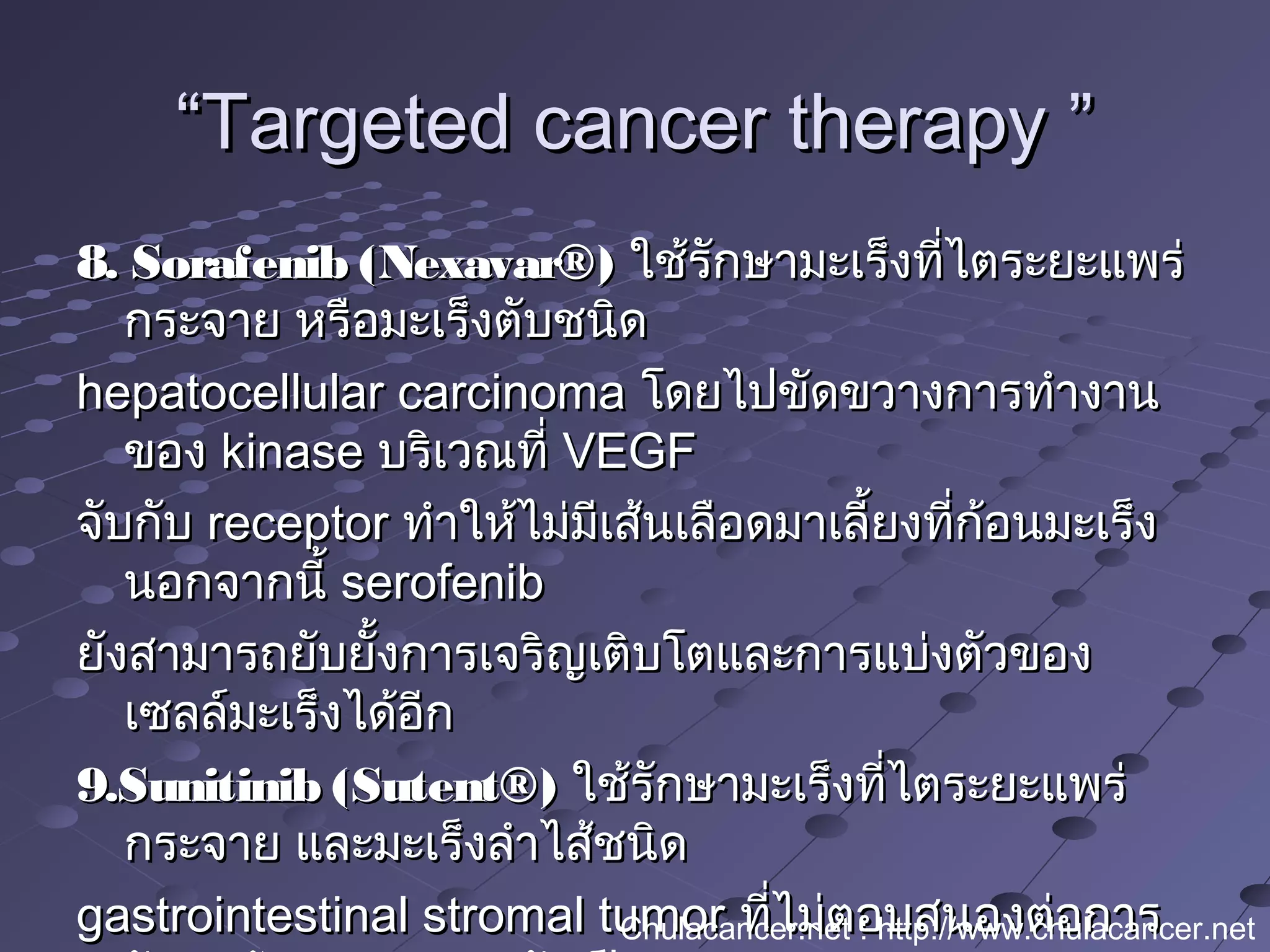 ““Targeted cancer therapy ”Targeted cancer therapy ”
8. Sorafenib (Nexavar®)8. Sorafenib (Nexavar®) ใช้รักษามะเร็งที่ไตระยะแพร่ใช้รักษามะเร็งที่ไตระยะแพร่
กระจาย หรือมะเร็งตับชนิดกระจาย หรือมะเร็งตับชนิด
hepatocellular carcinomahepatocellular carcinoma โดยไปขัดขวางการทำางานโดยไปขัดขวางการทำางาน
ของของ kinasekinase บริเวณที่บริเวณที่ VEGFVEGF
จับกับจับกับ receptorreceptor ทำาให้ไม่มีเส้นเลือดมาเลี้ยงที่ก้อนมะเร็งทำาให้ไม่มีเส้นเลือดมาเลี้ยงที่ก้อนมะเร็ง
นอกจากนี้นอกจากนี้ serofenibserofenib
ยังสามารถยับยั้งการเจริญเติบโตและการแบ่งตัวของยังสามารถยับยั้งการเจริญเติบโตและการแบ่งตัวของ
เซลล์มะเร็งได้อีกเซลล์มะเร็งได้อีก
9.Sunitinib (Sutent®)9.Sunitinib (Sutent®) ใช้รักษามะเร็งที่ไตระยะแพร่ใช้รักษามะเร็งที่ไตระยะแพร่
กระจาย และมะเร็งลำาไส้ชนิดกระจาย และมะเร็งลำาไส้ชนิด
gastrointestinal stromal tumorgastrointestinal stromal tumor ที่ไม่ตอบสนองต่อการที่ไม่ตอบสนองต่อการChulacancer.net : http://www.chulacancer.net
 