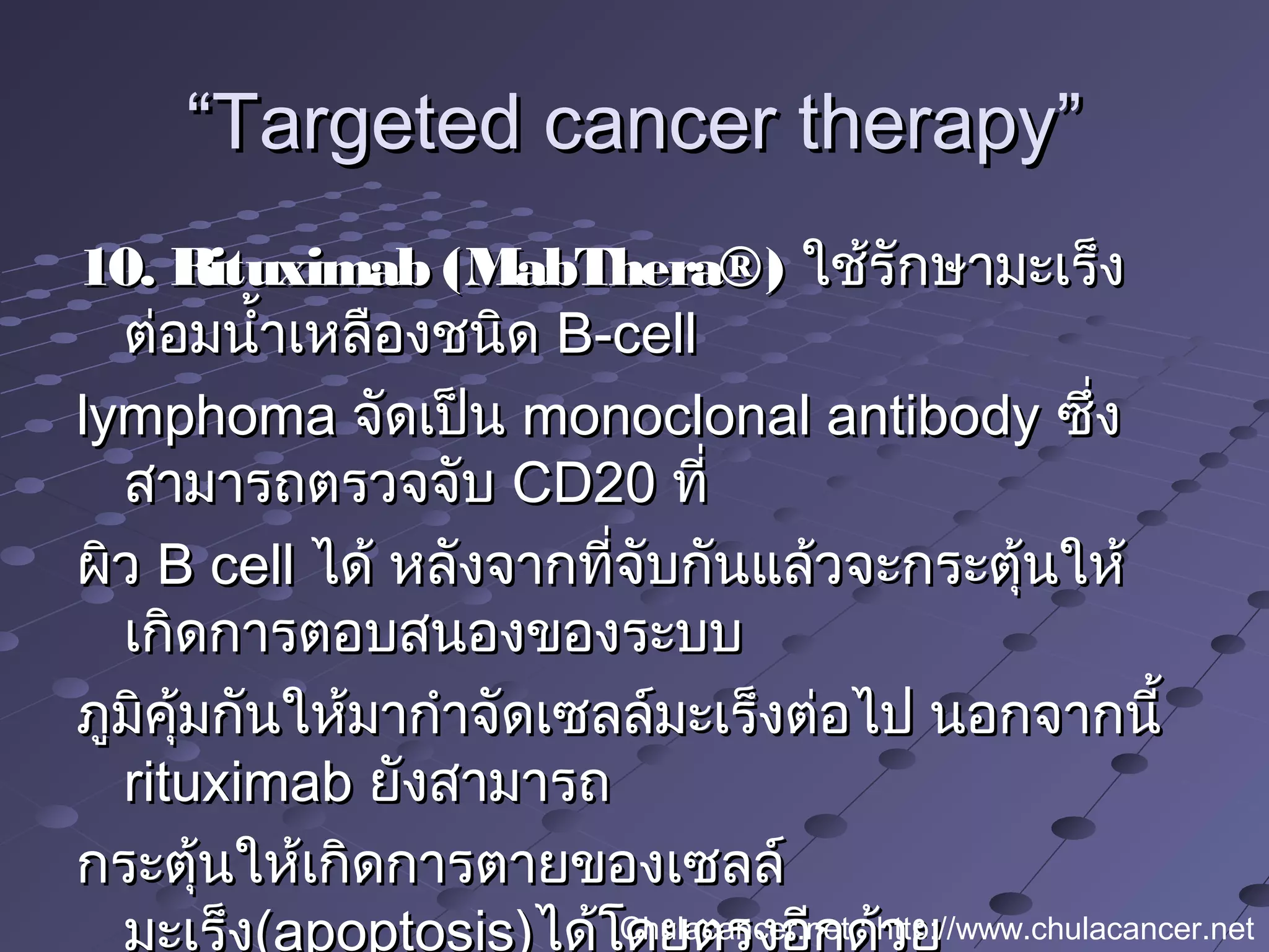 ““Targeted cancer therapy”Targeted cancer therapy”
10. Rituximab (MabThera®)10. Rituximab (MabThera®) ใช้รักษามะเร็งใช้รักษามะเร็ง
ต่อมนำ้าเหลืองชนิดต่อมนำ้าเหลืองชนิด B-cellB-cell
lymphomalymphoma จัดเป็นจัดเป็น monoclonal antibodymonoclonal antibody ซึ่งซึ่ง
สามารถตรวจจับสามารถตรวจจับ CD20CD20 ที่ที่
ผิวผิว B cellB cell ได้ หลังจากที่จับกันแล้วจะกระตุ้นให้ได้ หลังจากที่จับกันแล้วจะกระตุ้นให้
เกิดการตอบสนองของระบบเกิดการตอบสนองของระบบ
ภูมิคุ้มกันให้มากำาจัดเซลล์มะเร็งต่อไป นอกจากนี้ภูมิคุ้มกันให้มากำาจัดเซลล์มะเร็งต่อไป นอกจากนี้
rituximabrituximab ยังสามารถยังสามารถ
กระตุ้นให้เกิดการตายของเซลล์กระตุ้นให้เกิดการตายของเซลล์
มะเร็ง(apoptosis)ได้โดยตรงอีกด้วยChulacancer.net : http://www.chulacancer.net
 