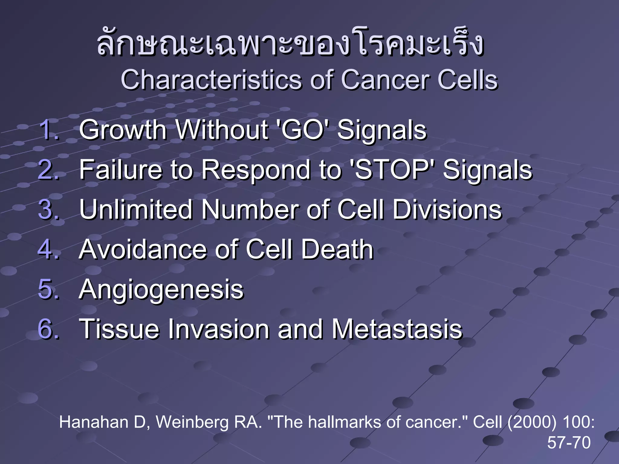 ลักษณะเฉพาะของโรคมะเร็งลักษณะเฉพาะของโรคมะเร็ง
Characteristics of Cancer CellsCharacteristics of Cancer Cells
1.1. Growth Without 'GO' SignalsGrowth Without 'GO' Signals
2.2. Failure to Respond to 'STOP' SignalsFailure to Respond to 'STOP' Signals
3.3. Unlimited Number of Cell DivisionsUnlimited Number of Cell Divisions
4.4. Avoidance of Cell DeathAvoidance of Cell Death
5.5. AngiogenesisAngiogenesis
6.6. Tissue Invasion and MetastasisTissue Invasion and Metastasis
Hanahan D, Weinberg RA. "The hallmarks of cancer." Cell (2000) 100:
57-70
 