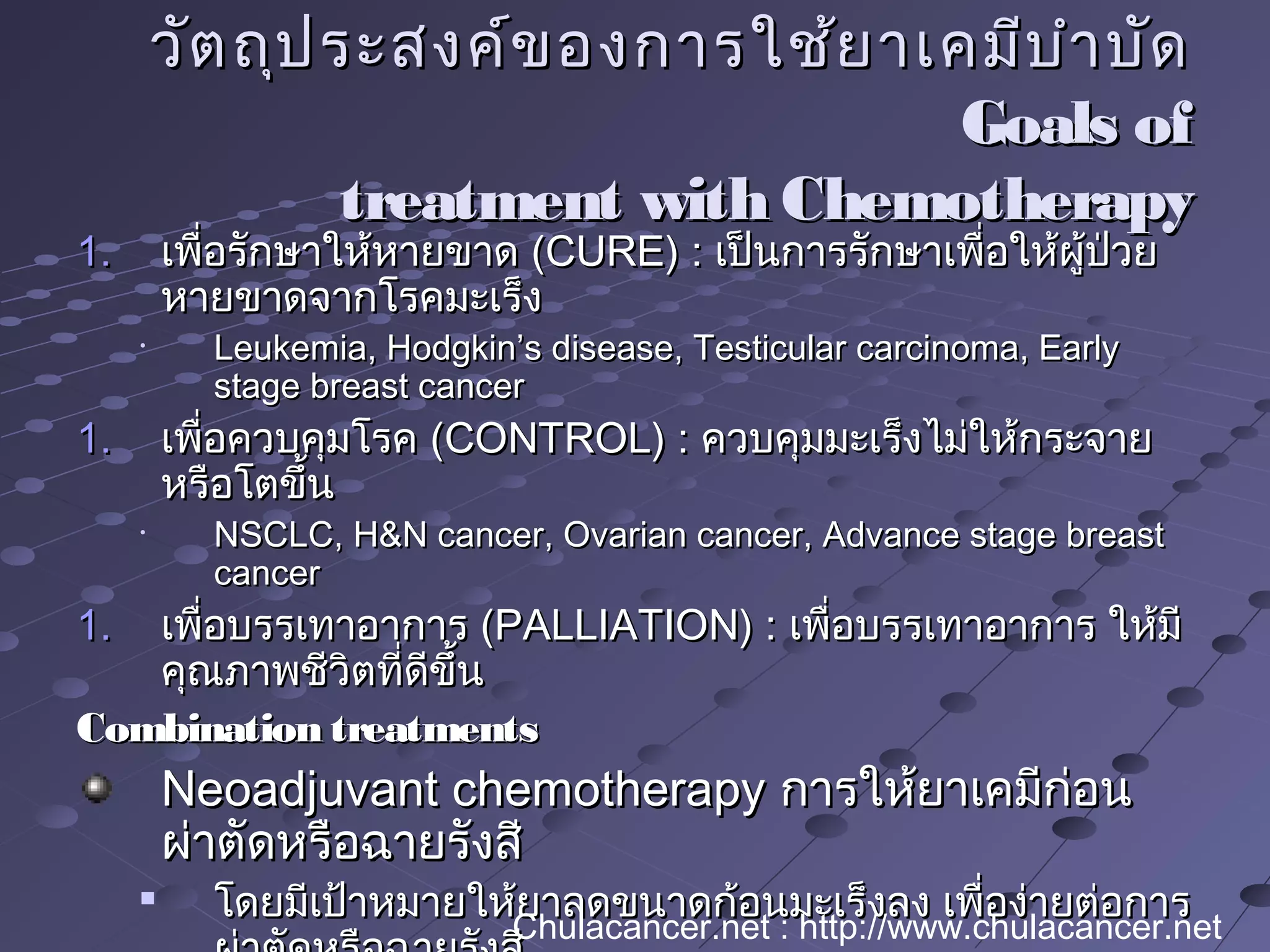 วัตถุประสงค์ของการใช้ยาเคมีบำาบัดวัตถุประสงค์ของการใช้ยาเคมีบำาบัด
Goals ofGoals of
treatment with Chemotherapytreatment with Chemotherapy
1.1. เพื่อรักษาให้หายขาดเพื่อรักษาให้หายขาด (CURE) :(CURE) : เป็นการรักษาเพื่อให้ผู้ป่วยเป็นการรักษาเพื่อให้ผู้ป่วย
หายขาดจากโรคมะเร็งหายขาดจากโรคมะเร็ง
•
Leukemia, Hodgkin’s disease, Testicular carcinoma, EarlyLeukemia, Hodgkin’s disease, Testicular carcinoma, Early
stage breast cancerstage breast cancer
1.1. เพื่อควบคุมโรคเพื่อควบคุมโรค (CONTROL) :(CONTROL) : ควบคุมมะเร็งไม่ให้กระจายควบคุมมะเร็งไม่ให้กระจาย
หรือโตขึ้นหรือโตขึ้น
•
NSCLC, H&N cancer, Ovarian cancer, Advance stage breastNSCLC, H&N cancer, Ovarian cancer, Advance stage breast
cancercancer
1.1. เพื่อบรรเทาอาการเพื่อบรรเทาอาการ (PALLIATION) :(PALLIATION) : เพื่อบรรเทาอาการ ให้มีเพื่อบรรเทาอาการ ให้มี
คุณภาพชีวิตที่ดีขึ้นคุณภาพชีวิตที่ดีขึ้น
Combination treatmentsCombination treatments
Neoadjuvant chemotherapyNeoadjuvant chemotherapy การให้ยาเคมีก่อนการให้ยาเคมีก่อน
ผ่าตัดหรือฉายรังสีผ่าตัดหรือฉายรังสี

โดยมีเป้าหมายให้ยาลดขนาดก้อนมะเร็งลง เพื่อง่ายต่อการโดยมีเป้าหมายให้ยาลดขนาดก้อนมะเร็งลง เพื่อง่ายต่อการ
Chulacancer.net : http://www.chulacancer.net
 