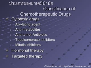 ประเภทของยาเคมีบำาบัดประเภทของยาเคมีบำาบัด
Classification ofClassification of
Chemotherapeutic DrugsChemotherapeutic Drugs
Cytotoxic drugsCytotoxic drugs
1.1. Alkylating agentAlkylating agent
2.2. Anti-metabolitesAnti-metabolites
3.3. Anti-tumor AntibioticAnti-tumor Antibiotic
4.4. Topoisomerase inhibitorsTopoisomerase inhibitors
5.5. Mitotic inhibitorsMitotic inhibitors
Hormonal therapyHormonal therapy
Targeted therapyTargeted therapy
Chulacancer.net : http://www.chulacancer.net
 