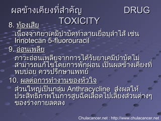 ผลข้างเคียงที่สำาคัญผลข้างเคียงที่สำาคัญ DRUGDRUG
TOXICITYTOXICITY8.8. ท้องเสียท้องเสีย
เนื่องจากยาเคมีบำาบัดทำาลายเยื่อบุลำาไส้ เช่นเนื่องจากยาเคมีบำาบัดทำาลายเยื่อบุลำาไส้ เช่น
Irinotecan 5-fluorouracilIrinotecan 5-fluorouracil
9.9. อ่อนเพลียอ่อนเพลีย
ภาวะอ่อนเพลียจากการได้รับยาเคมีบำาบัดไม่ภาวะอ่อนเพลียจากการได้รับยาเคมีบำาบัดไม่
สามารถแก้ไขโดยการพักผ่อน เป็นผลข้างเคียงที่สามารถแก้ไขโดยการพักผ่อน เป็นผลข้างเคียงที่
พบบ่อย ควรปรึกษาแพทย์พบบ่อย ควรปรึกษาแพทย์
10.10. ผลต่อการทำางานของหัวใจผลต่อการทำางานของหัวใจ
ส่วนใหญ่เป็นกลุ่มส่วนใหญ่เป็นกลุ่ม AnthracyclineAnthracycline ส่งผลให้ส่งผลให้
ประสิทธิภาพในการสูบฉีดเลือดไปเลี้ยงส่วนต่างๆประสิทธิภาพในการสูบฉีดเลือดไปเลี้ยงส่วนต่างๆ
ของร่างกายลดลงของร่างกายลดลง
Chulacancer.net : http://www.chulacancer.net
 