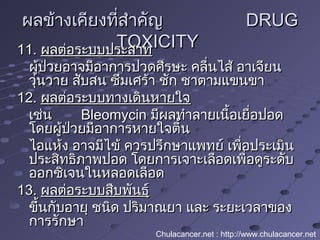 ผลข้างเคียงที่สำาคัญผลข้างเคียงที่สำาคัญ DRUGDRUG
TOXICITYTOXICITY11.11. ผลต่อระบบประสาทผลต่อระบบประสาท
ผู้ป่วยอาจมีอาการปวดศีรษะ คลื่นไส้ อาเจียนผู้ป่วยอาจมีอาการปวดศีรษะ คลื่นไส้ อาเจียน
วุ่นวาย สับสน ซึมเศร้า ชัก ชาตามแขนขาวุ่นวาย สับสน ซึมเศร้า ชัก ชาตามแขนขา
12.12. ผลต่อระบบทางเดินหายใจผลต่อระบบทางเดินหายใจ
เช่นเช่น BleomycinBleomycin มีผลทำาลายเนื้อเยื่อปอดมีผลทำาลายเนื้อเยื่อปอด
โดยผู้ป่วยมีอาการหายใจตื้นโดยผู้ป่วยมีอาการหายใจตื้น
ไอแห้ง อาจมีไข้ ควรปรึกษาแพทย์ เพื่อประเมินไอแห้ง อาจมีไข้ ควรปรึกษาแพทย์ เพื่อประเมิน
ประสิทธิภาพปอด โดยการเจาะเลือดเพื่อดูระดับประสิทธิภาพปอด โดยการเจาะเลือดเพื่อดูระดับ
ออกซิเจนในหลอดเลือดออกซิเจนในหลอดเลือด
13.13. ผลต่อระบบสืบพันธุ์ผลต่อระบบสืบพันธุ์
ขึ้นกับอายุ ชนิด ปริมาณยา และ ระยะเวลาของขึ้นกับอายุ ชนิด ปริมาณยา และ ระยะเวลาของ
การรักษาการรักษา
Chulacancer.net : http://www.chulacancer.net
 