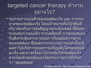 targeted cancer therapytargeted cancer therapy ทำางานทำางาน
อย่างไรอย่างไร??
รบกวนการแบ่งตัวของเซลล์มะเร็ง และ การกระรบกวนการแบ่งตัวของเซลล์มะเร็ง และ การกระ
จายของเซลล์มะเร็ง โดยเป้าหมายคือโปรตีนที่จายของเซลล์มะเร็ง โดยเป้าหมายคือโปรตีนที่
เกี่ยวข้องกับการส่งสัญญาณระดับเซลล์ ที่มีผลกเกี่ยวข้องกับการส่งสัญญาณระดับเซลล์ ที่มีผลก
ระทบต่อการแบ่งตัว การเคลื่อนที่ การตอบสนองระทบต่อการแบ่งตัว การเคลื่อนที่ การตอบสนอง
กับสิ่งกระตุ้นจากภายนอก หรือแม้แต่การตายกับสิ่งกระตุ้นจากภายนอก หรือแม้แต่การตาย
ของเซลล์เอง ซึ่งผลจากกระบวนการเหล่านี้จะมีของเซลล์เอง ซึ่งผลจากกระบวนการเหล่านี้จะมี
ผลทำาให้เกิดการหยุดการเจริญเติบโตของเซลล์ผลทำาให้เกิดการหยุดการเจริญเติบโตของเซลล์
มะเร็ง และบางครั้งจะไปกระตุ้นให้เซลล์มะเร็งมะเร็ง และบางครั้งจะไปกระตุ้นให้เซลล์มะเร็ง
ตายโดยตัวของมันเองโดยกระบวนการที่เรียกตายโดยตัวของมันเองโดยกระบวนการที่เรียก
ว่า “ว่า “apoptosis”apoptosis”
Chulacancer.net : http://www.chulacancer.net
 