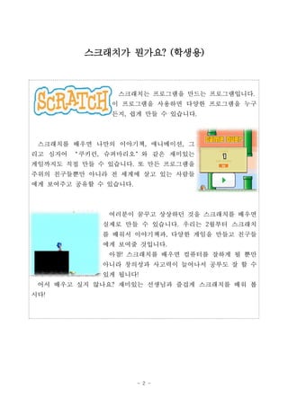- 2 -
스크래치는 프로그램을 만드는 프로그램입니다.
이 프로그램을 사용하면 다양한 프로그램을 누구
든지, 쉽게 만들 수 있습니다.
스크래치를 배우면 나만의 이야기책, 애니메이션, 그
리고 심지어 ‘쿠키런, 슈퍼마리오’와 같은 재미있는
게임까지도 직접 만들 수 있습니다. 또 만든 프로그램을
주위의 친구들뿐만 아니라 전 세계에 살고 있는 사람들
에게 보여주고 공유할 수 있습니다.
여러분이 꿈꾸고 상상하던 것을 스크래치를 배우면
실제로 만들 수 있습니다. 우리는 2월부터 스크래치
를 배워서 이야기책과, 다양한 게임을 만들고 친구들
에게 보여줄 것입니다.
아참! 스크래치를 배우면 컴퓨터를 잘하게 될 뿐만
아니라 창의성과 사고력이 늘어나서 공부도 잘 할 수
있게 됩니다!
어서 배우고 싶지 않나요? 재미있는 선생님과 즐겁게 스크래치를 배워 봅
시다!
스크래치가 뭔가요? (학생용)
 