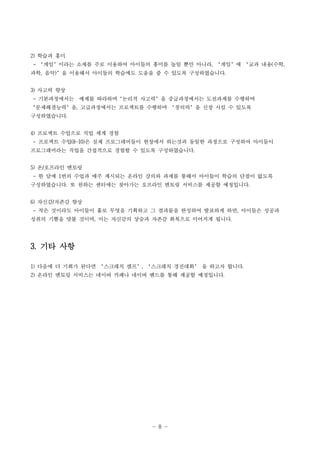 - 8 -
2) 학습과 흥미
- ‘게임’이라는 소재를 주로 이용하여 아이들의 흥미를 높일 뿐만 아니라, ‘게임’에 ‘교과 내용(수학,
과학, 음악)’을 이용해서 아이들의 학습에도 도움을 줄 수 있도록 구성하였습니다.
3) 사고력 향상
- 기본과정에서는 예제를 따라하며‘논리적 사고력’을 중급과정에서는 도전과제를 수행하며
‘문제해결능력’을, 고급과정에서는 프로젝트를 수행하며 ‘창의력’을 신장 시킬 수 있도록
구성하였습니다.
4) 프로젝트 수업으로 직업 세계 경험
- 프로젝트 수업(8~10)은 실제 프로그래머들이 현장에서 하는것과 동일한 과정으로 구성하여 아이들이
프로그래머라는 직업을 간접적으로 경험할 수 있도록 구성하였습니다.
5) 온/오프라인 멘토링
- 한 달에 1번의 수업과 매주 제시되는 온라인 강의와 과제를 통해서 아이들이 학습의 단절이 없도록
구성하였습니다. 또 원하는 센터에는 찾아가는 오프라인 멘토링 서비스를 제공할 예정입니다.
6) 자신감/자존감 향상
- 작은 것이라도 아이들이 홀로 무엇을 기획하고 그 결과물을 완성하여 발표하게 하면, 아이들은 성공과
성취의 기쁨을 맛볼 것이며, 이는 자신감의 상승과 자존감 회복으로 이어지게 됩니다.
3. 기타 사항
1) 다음에 더 기회가 된다면 ‘스크래치 캠프’, ‘스크래치 경진대회’ 을 하고자 합니다.
2) 온라인 멘토링 서비스는 네이버 카페나 네이버 밴드를 통해 제공할 예정입니다.
 