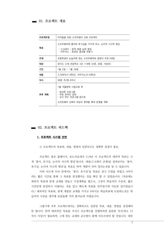 2
프로젝트명 아이들을 위한 소프트웨어 교육 프로젝트
목표
소프트웨어에 흥미와 호기심을 가지게 하고, 논리적 사고력 향상
- 스크래치 : 문제 해결 능력 향상
- 아두이노 : 완성된 결과물 만들기
주제 초등학생의 눈높이에 맞는 소프트웨어와 컴퓨터 프로그래밍
대상 경기도 소재 초등학교 3곳 118명 (산운, 운중, 서원초)
기간 1월 2일 ~ 1월 28일
내용 스크래치(3~4학년), 아두이노(5~6학년)
차시 90분 주2회 8차시
추후 계획
1월 겨울방학 시범교육 후
- 방과후 프로그램
- 무료 온라인 강좌
- 교사 연수 프로그램 등으로
소프트웨어 교육의 대상과 영역을 확대 운영할 계획
01. 프로젝트 개요
02. 프로젝트 피드백
1. 프로젝트 시스템 전반
1) 프로젝트의 목표와, 내용, 방법의 일관되고도 정확한 설정이 필요.
프로젝트 홍보 홈페이지, 보도자료에서 드러난 이 프로젝트의 대외적 목표는 크
게 ‘흥미, 호기심, 논리적 사고력 향상’입니다. 내용(스크래치 교재)을 살펴보아도 ‘흥미,
호기심, 논리적 사고력 향상’을 목표로 하여 개발이 되어 있다는것을 알 수 있습니다.
이와 다르게 우리 안에서는 ‘흥미, 호기심’을 목표로 삼고 수업을 하였고, 8차시
라는 짧은 시간을 통해 그 목표를 달성했다는 것을 확인 할 수 있었습니다. (처음에는
대외적 목표에 맞게 교재를 만들고 수업계획을 짰으나, 그것이 학습자의 수준과, 짧은
시간안에 달성하기 어렵다는 것을 알고 빠르게 목표를 바꾸었기에 가능한 일이었습니
다.) 대외적인 목표와, 현재 개발된 교재를 가지고 8차시로 학습목표에 도달하는것은 학
습자의 수준을 생각해 보았을때 거의 불가능에 가깝습니다.
그렇기에 추후 프로젝트에서는 정확하고도 일관된 목표, 내용, 방법을 설정해야
만 합니다. 만약 대외적인 목표를 가지고 프로젝트를 진행하려면 충분한 차시(최소 13
차시 이상)가 필요하며, 그에 맞는 교재와 교수법이 함께 어우러져야 할 것입니다. 대안
 