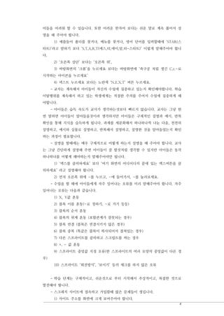 4
어들을 어려워 할 수 있습니다. 또한 어려운 한자어 보다는 쉬운 말로 계속 풀어서 설
명을 해 주어야 합니다.
1) 예를들어 폴더를 찾거나, 메뉴를 찾거나, 영어 단어를 입력할때에 ‘STAR(스
타트)’라고 말하기 보다 ‘S,T,A,R,T(에스,티,에이,알,티-스타트)’ 이렇게 말해주어야 합니
다.
2) ‘오른쪽 상단’ 보다는 ‘오른쪽 위’,
3) 바탕화면의 ‘크롬’을 누르세요 보다는 바탕화면에 ‘축구공 처럼 생긴 C.r.~로
시작하는 아이콘을 누르세요’
4) 넥스트 누르세요 보다는 노란색 ‘N.E.X.T’ 버튼 누르세요.
- 교사는 계속해서 아이들이 자신의 수업에 집중하고 있는지 확인해야합니다. 학습
이탈행위를 계속해서 하고 있는 학생에게는 적절한 주의를 주어서 수업에 집중하게 해
야합니다.
- 아이들은 습득 속도가 교사가 생각하는것보다 빠르지 않습니다. 교사는 그냥 한
번 말하면 아이들이 알아들을것이라 생각하지만 아이들은 구체적인 설명과 예시, 반복
확인을 통해 지식을 습득하게 됩니다. 과제를 세분화해서 하나하나씩 나눈 다음, 천천히
설명하고, 예시와 실물로 설명하고, 반복해서 설명하고, 설명한 것을 알아들었는지 확인
하는 과정이 필요합니다.
- 설명을 할때에는 매우 구체적으로 어떻게 하는지 설명을 해 주어야 합니다. 교사
는 그냥 간단하게 설명해 주면 아이들이 잘 할것처럼 생각할 수 있지만 아이들은 동작
하나하나를 어떻게 해야하는지 말해주어야만 됩니다.
1) ‘엑스를 클릭하세요’ 보다 ‘여기 화면의 어디어디의 끝에 있는 엑스버튼을 클
릭하세요’ 라고 설명해야 합니다.
2) 먼저 오른쪽 위에 ~를 누르고, ~에 들어가서, ~를 눌러보세요.
- 수업을 할 때에 아이들에게 자주 일어나는 오류를 미리 말해주어야 합니다. 자주
일어나는 오류는 다음과 같습니다.
1) X, Y값 혼동
2) 블록 이름 혼동(~로 정하기, ~로 가기 등등)
3) 블록의 순서 혼동
4) 블록의 위계 혼동 (포함관계가 잘못되는 경우)
5) 블록 연결 (블록은 연결시키지 않은 경우)
6) 블록 중복 (똑같은 블록이 복사되어서 겹쳐있는 경우)
7) 다른 스프라이트를 클릭하고 스크립트를 짜는 경우
8) +, - 값 혼동
9) 스프라이트 중앙값 지정 오류(한 스프라이트의 여러 모양의 중앙값이 다른 경
우)
10) 스프라이트 ‘회전방식’, ‘보이기’ 등의 체크를 하지 않은 오류
- 학습 단계는 구체적이고, 쉬운것으로 부터 시작해서 추상적이고, 복잡한 것으로
발전해야 합니다.
- 스크래치 사이트에 접속하고 가입할때 많은 문제들이 생깁니다.
1) 사이트 주소를 화면에 크게 보여주어야 합니다.
 