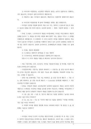 5
2) 아이디와 비밀번호는 초등학생 저학년의 경우는 교사가 일괄적으로 정해주는
것이 좋습니다. 아이들이 쉽게 잊어버리기 떄문입니다.
3) 메일주소 없는 아이들이 많습니다. 메일주소도 일괄되게 정해주시면 좋습니
다.
4) 아이디와 비밀번호를 책 앞에 기록해놓는 방법도 좋은 방법입니다.
- 아이들이 블럭을 찾을때 블럭의 색을 보고 어느 영역의 스크립트에 있는지 찾을
수 있도록 설명을 해 주어야 합니다. (보라색 블럭은 – 형태 / 파란색 블럭은 – 동작
등등)
- 무대, 스크립트, 스프라이트의 개념을 아이들에게는 쿠키런, 마인크래프트 게임의
실례를 들어서 ‘그 게임을 만드려면 어떻게 해야 할까?’ 라는 질문을 가지고 그 관계를
이해하도록 해야합니다. 이 단계에서 이 3가지 용어의 의미를 정확하게 설명하고 학습
시키지 않으면 아이들이 스크래치를 이해하지 못하고 단지 교사의 설명대로 따라만 하
게 되는 경우가 생깁니다. 당연히 논리적사고, 문제해결능력 향상을 기대할 수도 없게
됩니다.
1) 무대는 게임의 배경화면
2) 스크립트는 컴퓨터가 알아들을 수 있는 명령어
3) 스프라이트는 캐릭터와 물건들로 설명하는것이 좋습니다.
(반드시 이 3가지 개념을 익혔는지 확인하고 넘어가야 합니다.)
- 처음 수업시에는 강사, 보조강사, 아이들 이름표(아크릴로 된 탁자형, 목걸이 형
등)를 준비하는것이 좋습니다.
- 수업설계시에는 기본기능 설명과 따라하기 → 기본기능 값 설정 다르게 해보기
의 순서로 하는것이 좋습니다. 추후 많은 기능을 습득 했을때는 자유탐색 시간을 주는
것도 고려할 수 있습니다.
- 전체 수업 설계시에는 ‘기본 기능 따라하고, 값 설정 다르게 해보기 → 기본 기
능 심화 따라하고, 값 설정 다르게 해보기 → Controlled 문제상황 해결하기 → 자유
프로젝트’의 방법이 좋습니다.
- X좌표, Y좌표의 개념은 초등학교에서 등장하지 않습니다. 좌표는 공간의 추상적
개념으로 3-4학년은 추상적인 개념을 습득할 단계가 아닙니다. 이때에는 아이들에게 구
체적인 예를 들어서 X좌표와 Y좌표의 개념을 설명해 주는것이 좋습니다.
1) 1층, 2층, 3층 ~ N층 등 ‘층수의 개념’으로 Y값을 설명하고 ‘높이를 나타내
는것은 Y값 이라고 약속하기’
2) 1m, 2m, 3m ~ Nm 등 ‘거리의 개념’으로 X값을 설명하고 ‘거리를 나타내는
것은 X값 이라고 약속하기’
3) 학생의 위치를 몇분단 몇번째 자리로 나타내게 하면서 ‘몇 분단은 X 값, 몇
번째는 Y값으로 설명하기’
4)
- 아이들로 하여금 논리적 사고력을 향상시키려면 스크립트를 짜 본 다음 스크립
트 블럭의 성질(순차성)을 분석해 보는 활동이 필요합니다. 오류가 있는 스크립트 분석,
다양한 스크립트 분석 활동과 직접 스크립트 짜보기 등을 통해 논리적 사고력을 향상
 