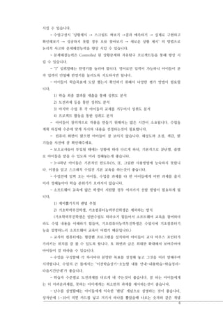 6
시킬 수 있습니다.
- 수업구성시 ‘상황제시 → 스크립트 짜보기 →결과 예측하기 → 실제로 구현하고
확인해보기 → 성공하지 못할 경우 오류 찾아보기 → 새로운 상황 제시‘ 의 방법으로
논리적 사고와 문제해결능력을 향상 시킬 수 있습니다.
- 문제해결능력은 Controlled 된 상황문제와 자유탐구 프로젝트등을 통해 향상 시
킬 수 있습니다.
- ‘T’ 입력할때는 한영키를 눌러야 합니다. 영어로만 입력이 가능하니 아이들이 문
자 입력이 안될때 한영키를 눌러도록 지도하시면 됩니다.
- 아이들이 학습목표에 도달 했는지 확인하기 위해서 다양한 평가 방법이 필요합
니다.
1) 학습 최종 결과물 제출을 통해 성취도 분석
2) 도전과제 등을 통한 성취도 분석
3) 마지막 수업 후 각 아이들의 교재를 거두어서 성취도 분석
4) 프로젝트 활동을 통한 성취도 분석
- 아이들이 창의적으로 작품을 만들기 위해서는 많은 시간이 소요됩니다. 수업을
계획 하실때 수준에 맞게 차시와 내용을 선정하는것이 필요합니다.
- 컴퓨터 화면이 밝으면 아이들이 잘 보이지 않습니다. 해상도와 초점, 색감, 밝
기들을 사전에 잘 확인해주세요.
- 보조교사들이 투입될 때에는 상황에 따라 다르게 하되, 기본적으로 분단별, 줄별
로 아이들을 맡을 수 있도록 미리 정해놓는게 좋습니다.
- 3-4학년 아이들은 기본적인 윈도우OS, IE, 그림판 사용방법에 능숙하지 못합니
다. 이점을 알고 스크래치 수업전 기본 교육을 하는것이 좋습니다.
- 수업전에 일찍 오는 아이들, 수업중 과제를 다 한 아이들에게 어떤 과제를 줄지
미리 정해놓아야 학습 분위기가 흐려지지 않습니다.
- 소프트웨어 교육에 많은 학생이 지원할 경우 여러가지 선발 방법이 필요하게 됩
니다.
1) 제비뽑기식의 랜덤 추첨
2) 기초학력부진학생, 기초컴퓨터능력부진학생은 제외하는 방식
(기초학력부진학생은 일반수업도 따라오기 힘들어서 소프트웨어 교육을 참여하더
라도 수업 내용을 이해하기 힘들며, 기초컴퓨터능력부진학생은 수업시에 기초컴퓨터기
능을 설명하느리 소프트웨어 교육이 어렵기 때문입니다.)
- 교사의 컴퓨터에는 형광펜 프로그램을 설치하여 아이들이 교사 마우스 포인터가
가리키는 위치를 잘 볼 수 있도록 합니다. 또 화면과 글은 최대한 확대해서 보여주어야
아이들이 잘 따라올 수 있습니다.
- 수업을 구성할때 각 차시마다 분명한 목표를 설정해 놓고 그것을 미리 말해주며
시작합니다. 수업의 큰 틀에서는 ‘이전학습상기-오늘할 내용 안내-내용학습-학습정리-
다음시간안내’가 좋습니다.
- 학습자 수준별로 도전과제를 다르게 내 주는것이 좋습니다. 잘 하는 아이들에게
는 더 어려운과제를, 못하는 아이에게는 최소한의 과제를 제시하는것이 좋습니다.
- 난수를 설명할때는 아이들에게 익숙한 ‘랜덤’ 개념으로 설명하는 것이 좋습니다.
상자안에 1~10이 적힌 카드를 넣고 거기서 하나를 뽑았을때 나오는 숫자와 같은 개념
 