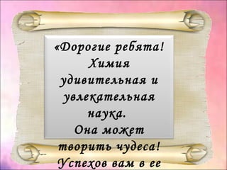 «Дорогие ребята!
Химия
удивительная и
увлекательная
наука.
Она может
творить чудеса!
Успехов вам в ее
 