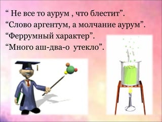“ Не все то аурум , что блестит”.
“Слово аргентум, а молчание аурум”.
“Феррумный характер”.
“Много аш-два-о утекло”.
 