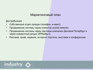 Маркетинговый план
Дистрибьюция
• Собственный отдел продаж (телефон, е-маил)
• Продвижение системы через клиентов (social network)
• Продвижение системы через партнера компанию Деловой Петербург и
через совместный ресурс DPRealty.ru
• Реклама: проф. издания, интернет порталы, выставки и конференции
 