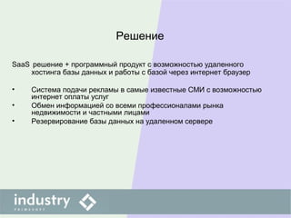 Решение
SaaS решение + программный продукт с возможностью удаленного
хостинга базы данных и работы с базой через интернет браузер
• Система подачи рекламы в самые известные СМИ с возможностью
интернет оплаты услуг
• Обмен информацией со всеми профессионалами рынка
недвижимости и частными лицами
• Резервирование базы данных на удаленном сервере
 