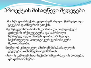 პროექტის მისაღწევი შედეგები
.შეისწავლონ საქართველოს გმირული წარსული,და
გაეცნონ ფარნავაზის ეპოქას.
.შეისწავლონ შორაპნის,დიმისა და ნოქალაქევის
ციხეების არქიტექტურა და საბრძოლო
სტრატეგიული მნიშვნელობა.მაშინდელი
საქართველოს პოლიტიკურ ეკონომიკური
მდგომარეობა.
მიეჩვიონ კრიტიკულ აზროვნებას,პარალელის
გავლებას თანამედროვეობასთან.
ისტ-ის გამოყენებით საჭირო ინფორმაციის მოძიებას
და დახარისხებას.
 