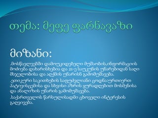 მიზანი:
.მოსწავლეებში დამოუკიდებელი მუშაობის,ინფორმაციის
მოძიება დახარისხებია და 21-ე საუკუნის უნარებიდან საღი
მსჯელობისა და აღქმის უნარისნ გამომუშავება.
.ეთიკური საკითხების საფუძვლიანი ცოდნა:ურთიერთ
პატივისცემისა და სხვისი აზრის ყურადღებით მოსმენისა
და ანალიზის უნარის გამომუშავება.
.საქართველოს წარსულისადმი ცხოველი ინტერესის
გაღვივება.
 