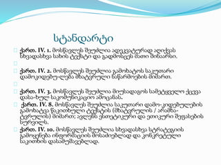 სტანდარტი
ქართ. IV. 1. მოსწავლეს შეუძლია ადეკვატურად აღიქვას
სხვადასხვა სახის ტექსტი და გადმოსცეს მათი შინაარსი.
ქართ. IV. 2. მოსწავლეს შეუძლია გამოხატოს საკუთარი
დამოკიდებუ-ლება მხატვრული ნაწარმოების მიმართ.
ქართ. IV. 3. მოსწავლეს შეუძლია მიუსადაგოს სამეტყველო ქცევა
დასა-ხულ საკომუნიკაციო ამოცანას.
ქართ. IV. 8. მოსწავლეს შეუძლია საკუთარი დამო-კიდებულების
გამოხატვა წაკითხული ტექსტის (მხატვრულის / არამხა-
ტვრულის) მიმართ; ავლენს ესთეტიკური და ეთიკური შეფასების
სურვილს.
ქართ. IV. 10. მოსწავლეს შეუძლია სხვადასხვა სტრატეგიის
გამოყენება ინფორმაციის მოსაძიებლად და კონკრეტული
საკითხის დასამუშავებლად.
 