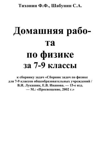 Тихонин Ф.Ф., Шабунин С.А.
Домашняя рабо-
та
по физике
за 7-9 классы
к сборнику задач «Сборник задач по физике
для 7-9 классов общеобразовательных учреждений /
В.И. Лукашик, Е.В. Иванова. — 15-е изд.
— М.: «Просвещение, 2002 г.»
 