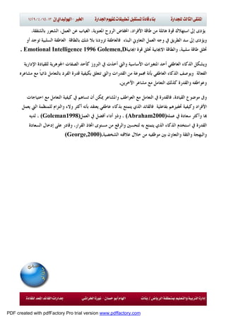 ‫ﻗﻮﺓ‬ ‫ﺍﺳﺘﻬﻼﻙ‬ ‫ﺇﱃ‬ ‫ﻳﺆﺩﻯ‬،‫ﺍﻷﻓﺮﺍﺩ‬ ‫ﻃﺎﻗﺔ‬ ‫ﻣﻦ‬ ‫ﻫﺎﺋﻠﺔ‬‫ﺍﳔﻔﺎﺽ‬‫ﺍﳌﻌﻨﻮﻳ‬ ‫ﺍﻟﺮﻭﺡ‬،‫ﺑﺎﻟﺸﻔﻘﺔ‬ ‫ﺍﻟﺸﻌﻮﺭ‬ ،‫ﺍﻟﻌﻤﻞ‬ ‫ﻋﻦ‬ ‫ﺍﻟﻐﻴﺎﺏ‬ ،‫ﺔ‬
‫ﺍﻟﺒﻨﺎﺀ‬ ‫ﺍﻟﺘﻌﺎﻭﱐ‬ ‫ﺍﻟﻌﻤﻞ‬ ‫ﻭﺟﻪ‬ ‫ﰲ‬ ‫ﺍﻟﻄﺮﻳﻖ‬ ‫ﺳﺪ‬ ‫ﺇﱃ‬ ‫ﻭﻳﺆﺩﻯ‬.‫ﺷﻚ‬ ‫ﺑﻼ‬ ‫ﺗﺰﻭﺩﻧﺎ‬ ‫ﻓﺎﻟﻌﺎﻃﻔﺔ‬‫ﺑﺎﻟﻄﺎﻗﺔ‬.‫ﺃﻭ‬ ‫ﺗﻮﺟﺪ‬ ‫ﺍﻟﺴﻠﺒﻴﺔ‬ ‫ﺍﻟﻌﺎﻃﻔﺔ‬
‫ﻗﻮﺓ‬ ‫ﲣﻠﻖ‬ ‫ﺍﻻﳚﺎﺑﻴﺔ‬ ‫ﻭﺍﻟﻄﺎﻗﺔ‬ ،‫ﺳﻠﺒﻴﺔ‬ ‫ﻃﺎﻗﺔ‬ ‫ﲣﻠﻖ‬‫ﺍﳚﺎﺑﻴﺔ‬. Emotional Intelligence 1996 Golemen,D
‫ﺃﺣ‬ ‫ﺍﻟﻌﺎﻃﻔﻲ‬ ‫ﺍﻟﺬﻛﺎﺀ‬ ‫ﻭﻳﺸﻜﻞ‬‫ﺪ‬‫ﺍﻹﺩﺍﺭﻳﺔ‬ ‫ﻟﻠﻘﻴﺎﺩﺓ‬ ‫ﺍﳉﻮﻫﺮﻳﺔ‬ ‫ﺍﻟﺼﻔﺎﺕ‬ ‫ﻛﺄﺣﺪ‬ ‫ﺍﻟﱪﻭﺯ‬ ‫ﰲ‬ ‫ﺃﺧﺬﺕ‬ ‫ﻭﺍﻟﱵ‬ ‫ﺍﻷﺳﺎﺳﻴﺔ‬ ‫ﺍﳌﺘﻐﲑﺍﺕ‬
‫ﺍﻟﻔﻌﺎﻟﺔ‬.‫ﻗﺪﺭﺓ‬ ‫ﺑﻜﻴﻔﻴﺔ‬ ‫ﺗﺘﻌﻠﻖ‬ ‫ﻭﺍﻟﱵ‬ ‫ﺍﻟﻘﺪﺭﺍﺕ‬ ‫ﻣﻦ‬ ‫ﳎﻤﻮﻋﺔ‬ ‫ﺑﺄﻧﺔ‬ ‫ﺍﻟﻌﺎﻃﻔﻲ‬ ‫ﺍﻟﺬﻛﺎﺀ‬ ‫ﻭﻳﻮﺻﻒ‬‫ﻣﺸﺎﻋﺮﻩ‬ ‫ﻣﻊ‬ ‫ﹰ‬‫ﺎ‬‫ﺫﺍﺗﻴ‬ ‫ﺑﺎﻟﺘﻌﺎﻣﻞ‬ ‫ﺍﻟﻔﺮﺩ‬
‫ﺍﻵﺧﺮﻳﻦ‬ ‫ﻣﺸﺎﻋﺮ‬ ‫ﻣﻊ‬ ‫ﺍﻟﺘﻌﺎﻣﻞ‬ ‫ﻛﺬﻟﻚ‬ ‫ﻭﺍﻟﻘﺪﺭﺓ‬ ‫ﻭﻋﻮﺍﻃﻔﻪ‬.
‫ﻓ‬ ،‫ﺍﻟﻘﻴﺎﺩﺓ‬ ‫ﻣﻮﺿﻮﻉ‬ ‫ﻭﰱ‬‫ﰲ‬ ‫ﺎﻟﻘﺪﺭﺓ‬‫ﺍﺣﺘﻴﺎﺟﺎﺕ‬ ‫ﻣﻊ‬ ‫ﺍﻟﺘﻌﺎﻣﻞ‬ ‫ﻛﻴﻔﻴﺔ‬ ‫ﰲ‬ ‫ﺗﺴﺎﻫﻢ‬ ‫ﺃﻥ‬ ‫ﳝﻜﻦ‬ ‫ﻭﺍﳌﺸﺎﻋﺮ‬ ‫ﺍﻟﻌﻮﺍﻃﻒ‬ ‫ﻣﻊ‬ ‫ﺍﻟﺘﻌﺎﻣﻞ‬
‫ﺍﻷﻓﺮﺍﺩ‬‫ﺑﻔﺎﻋﻠﻴﺔ‬ ‫ﲢﻔﻴﺰﻫﻢ‬ ‫ﻭﻛﻴﻔﻴﺔ‬.‫ﻭﻻﺀ‬ ‫ﺃﻛﺜﺮ‬ ‫ﺑﺄﻧﻪ‬ ‫ﻳﻌﺘﻘﺪ‬ ‫ﻋﺎﻃﻔﻲ‬ ‫ﺑﺬﻛﺎﺀ‬ ‫ﻳﺘﻤﺘﻊ‬ ‫ﺍﻟﺬﻱ‬ ‫ﻓﺎﻟﻘﺎﺋﺪ‬‫ﺍ‬ ‫ﻟﻠﻤﻨﻈﻤﺔ‬ ‫ﻭﺍﻟﺘﺰﺍﻡ‬‫ﻳﻌﻤﻞ‬ ‫ﻟﱵ‬
‫ﻋﻤﻠ‬ ‫ﰲ‬ ‫ﺳﻌﺎﺩﺓ‬ ‫ﻭﺃﻛﺜﺮ‬ ‫ﺎ‬‫ﻪ‬(Abraham2000)‫ﺃﻓﻀﻞ‬ ‫ﺃﺩﺍﺀ‬ ‫ﻭﺫﻭ‬ ،‫ﺍﻟﻌﻤﻞ‬ ‫ﰲ‬(Goleman1998)‫ﻟﺪﻳ‬ ،‫ﻪ‬
‫ﰲ‬ ‫ﺍﻟﻘﺪﺭﺓ‬‫ﺍ‬‫ﻭﺍﻟﺮﻓﻊ‬ ‫ﻟﺘﺤﺴﲔ‬ ‫ﺑﻪ‬ ‫ﻳﺘﻤﺘﻊ‬ ‫ﺍﻟﺬﻱ‬ ‫ﺍﻟﺬﻛﺎﺀ‬ ‫ﺳﺘﺨﺪﻡ‬‫ﺍﻟﺴﻌﺎﺩﺓ‬ ‫ﺇﺩﺧﺎﻝ‬ ‫ﻋﻠﻰ‬ ‫ﻭﻗﺎﺩﺭ‬ ،‫ﺍﻟﻘﺮﺍﺭ‬ ‫ﺍﲣﺎﺫ‬ ‫ﻣﺴﺘﻮﻯ‬ ‫ﻣﻦ‬
‫ﺑﲔ‬ ‫ﻭﺍﻟﺘﻌﺎﻭﻥ‬ ‫ﻭﺍﻟﺜﻘﺔ‬ ‫ﻭﺍﻟﺒﻬﺠﺔ‬‫ﺍﻟﺸﺨﺼﻴﺔ‬ ‫ﻋﻼﻗﺘﻪ‬ ‫ﺧﻼﻝ‬ ‫ﻣﻦ‬ ‫ﻣﻮﻇﻔﻴﻪ‬(George,2000).
PDF created with pdfFactory Pro trial version www.pdffactory.com
 