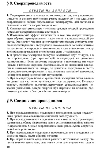 10
§ 8. Сверхпроводимость
О Т В Е Т Ы Н А В О П Р О С Ы
1. Сверхпроводимость – явление, состоящее в том, что у некоторых
металлов и сплавов происходит резкое падение до нуля удельного
сопротивления вблизи определенной температуры. Эти металлы и
сплавы называются сверхпроводниками.
2. Критическая температура – температура, при которой проводники
переходят в сверхпроводящее состояние.
3. Изотопический эффект заключается в том, что квадрат темпера-
туры обратно пропорционален массе ионов в кристаллической ре-
шетке. Это значит, что при критической температуре структура кри-
сталлической решетки сверхпроводника оказывает большое влияние
на движение электронов – возникающие силы притяжения между
электронами превышают кулоновские силы отталкивания.
4. В проводнике электроны движутся независимо друг от друга, а в
сверхпроводнике (при критической температуре) их движения
взаимосвязаны. Если движение электронов в проводнике мы срав-
нивали с потоком шариков, скатывающимся по наклонной плоско-
сти и натыкающимся на штыри, то движение электронов в сверх-
проводнике можно представить как движение наклонной плоскости,
но шариков попарно связанных пружинами.
5. При температурах больше критической электроны снова начина-
ют двигаться хаотично, куперовские пары разрушаются. Перспек-
тивность разработок высокотемпературных сверхпроводников по-
зволит уменьшить потери энергии при передаче на большие рас-
стояния, увеличить быстродействие компьютеров.
§ 9. Соединения проводников
О Т В Е Т Ы Н А В О П Р О С Ы
1. При последовательном соединении проводников конец предыду-
щего проводника соединяется с началом последующего.
2. При последовательном соединении сила тока во всех резисторах
одинакова, а общее напряжение равно сумме напряжений на каждом
из проводников. Общее сопротивление цепи равно сумме сопротив-
лений всех резисторов.
3. При параллельном соединении проводников все проводники за-
ключены между двумя общими точками.
4. При параллельном соединении разность потенциалов между об-
щими точками одинакова, сила тока в цепи равна сумме сил токов в
 