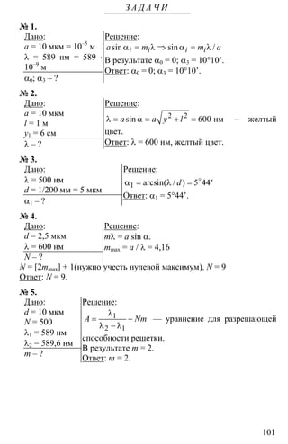 101
З А Д А Ч И
№ 1.
Дано:
a = 10 мкм = 10–5
м
λ = 589 нм = 589 ⋅
10–9
м
α0; α3 – ?
Решение:
α = λ ⇒ α = λsin sin /i i i ia m m a
В результате α0 = 0; α3 = 10°10’.
Ответ: α0 = 0; α3 = 10°10’.
№ 2.
Дано:
a = 10 мкм
l = 1 м
y1 = 6 см
λ – ?
Решение:
2 2
600λ = α = + = нмsina a y l – желтый
цвет.
Ответ: λ = 600 нм, желтый цвет.
№ 3.
Дано:
λ = 500 нм
d = 1/200 мм = 5 мкм
α1 – ?
Решение:
1 5 44α = λ = o
arcsin( / ) 'd
Ответ: α1 = 5°44’.
№ 4.
Дано:
d = 2,5 мкм
λ = 600 нм
N – ?
Решение:
mλ = a sin α.
mmax = a / λ = 4,16
N = [2mmax] + 1(нужно учесть нулевой максимум). N = 9
Ответ: N = 9.
№ 5.
Дано:
d = 10 мкм
N = 500
λ1 = 589 нм
λ2 = 589,6 нм
m – ?
Решение:
1
2 1
λ
= −
λ − λ
A Nm — уравнение для разрешающей
способности решетки.
В результате m = 2.
Ответ: m = 2.
 