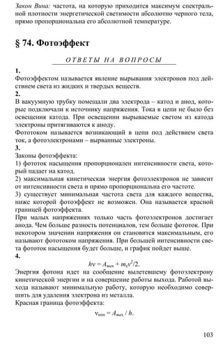 103
Закон Вина: частота, на которую приходится максимум спектраль-
ной плотности энергетической светимости абсолютно черного тела,
прямо пропорциональна его абсолютной температуре.
§ 74. Фотоэффект
О Т В Е Т Ы Н А В О П Р О С Ы
1.
Фотоэффектом называется явление вырывания электронов под дей-
ствием света из жидких и твердых веществ.
2.
В вакуумную трубку помещали два электрода – катод и анод, кото-
рые подключали к источнику напряжения. Тока в цепи не было без
освещения катода. При освещении вырываемые светом из катода
электроны притягиваются к аноду.
Фототоком называется возникающий в цепи под действием света
ток, а фотоэлектронами – вырванные электроны.
3.
Законы фотоэффекта:
1) фототок насыщения пропорционален интенсивности света, кото-
рый падает на катод.
2) максимальная кинетическая энергия фотоэлектронов не зависит
от интенсивности света и прямо пропорциональна его частоте.
3) существует минимальная частота света для каждого вещества,
ниже которой фотоэффект не возможен. Она называется красной
границей фотоэффекта.
При малых напряжениях только часть фотоэлектронов достигает
анода. Чем больше разность потенциалов, тем больше фототок. При
некотором значении напряжения он становится максимальным, его
называют фототоком напряжения. При большей интенсивности све-
та фототок насыщения будет больше, и график пойдет выше.
4.
hν = Aвых + mev2
/2.
Энергия фотона идет на сообщение вылетевшему фотоэлектрону
кинетической энергии и на совершение работы выхода. Работой вы-
хода называют минимальную работу, которую необходимо совер-
шить для удаления электрона из металла.
Красная граница фотоэффекта:
νmin = Aвых / h.
 