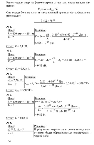 104
Кинетическая энергия фотоэлектрона от частоты света зависит ли-
нейно:
Ек = hν – Aвых / h.
Она всегда больше нуля, и ниже красной границы фотоэффекта не
происходит.
З А Д А Ч И
№ 1.
Дано:
λ = 400 нм= 4 ⋅ 10–7
м
Е – ?
Решение:
Е = hν =
8 34
7
3 10 6 62 10
4 10
−
−
⋅ ⋅ ⋅ ⋅
=
λ ⋅
м/с Дж с
м
,ch
=
4,965 ⋅ 10–27
Дж.
Ответ: Е = 3,1 эВ.
№ 2.
Дано:
λ = 400 нм= 4 ⋅ 10–7
м
Ек – ?
Решение:
Ек = hν – Ав = −
λ
в
ch
A = 3,1 эВ – 2,28 эВ =
= 0,82 эВ.
Ответ: Ек = 0,82 эВ.
№ 3.
Дано:
Ав = 2,26 эВ
νmin – ?
Решение:
νmin =Ав / h=
19
34
2 26 1 6 10
6 62 10
−
−
⋅ ⋅
⋅ ⋅
Дж
Дж с
, ,
,
= 0,55⋅1015
= 550 ТГц.
Ответ: νmin = 550 ТГц.
№ 4.
Дано:
λ = 400 нм= 4 ⋅ 10–7
м
U – ?
Решение:
hν = eU ⇒ U = hν / e =
=
8 34
7 19
3 10 6 62 10
4 10 1 6 10
−
− −
⋅ ⋅ ⋅ ⋅
=
λ ⋅ ⋅ ⋅
м/с Дж с
м Кл
,
,
ch
e
=
= 0,82 В.
Ответ: U = 0,82 B.
№ 5.
Дано:
d, N, λ, Aв – ?
ε – ?
Решение:
В результате отрыва электронов между пла-
стинами будет образовываться электростати-
ческое поле.
 