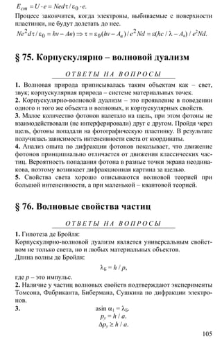 105
0/ .cтЕ U e Ned e= ⋅ = τ ε ⋅
Процесс закончится, когда электроны, выбиваемые с поверхности
пластинки, не будут долетать до нее.
2 2
0 0/ ) ( ) /вNe d hv Aв hv A e Ndτ ε = − ⇒ τ = ε − = ε(hc / λ – Aв) / e2
Nd.
§ 75. Корпускулярно – волновой дуализм
О Т В Е Т Ы Н А В О П Р О С Ы
1. Волновая природа приписывалась таким объектам как – свет,
звук; корпускулярная природа – системе материальных точек.
2. Корпускулярно-волновой дуализм – это проявление в поведении
одного и того же объекта и волновых, и корпускулярных свойств.
3. Малое количество фотонов налетало на щель, при этом фотоны не
взаимодействовали (не интерферировали) друг с другом. Пройдя через
щель, фотоны попадали на фотографическую пластинку. В результате
получилась зависимость интенсивности света от координаты.
4. Анализ опыта по дифракции фотонов показывает, что движение
фотонов принципиально отличается от движения классических час-
тиц. Вероятность попадания фотона в разные точки экрана неодина-
кова, поэтому возникает дифракционная картина за щелью.
5. Свойства света хорошо описываются волновой теорией при
большой интенсивности, а при маленькой – квантовой теорией.
§ 76. Волновые свойства частиц
О Т В Е Т Ы Н А В О П Р О С Ы
1. Гипотеза де Бройля:
Корпускулярно-волновой дуализм является универсальным свойст-
вом не только света, но и любых материальных объектов.
Длина волны де Бройля:
λБ = h / p,
где р – это импульс.
2. Наличие у частиц волновых свойств подтверждают эксперименты
Томсона, Фабриканта, Бибермана, Сушкина по дифракции электро-
нов.
3. asin α1 = λБ.
py = h / a.
∆py ≥ h / a.
 