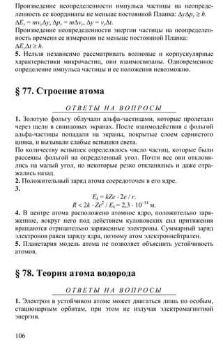 106
Произведение неопределенности импульса частицы на неопреде-
ленность ее координаты не меньше постоянной Планка: ∆y∆py ≥ h.
∆Ey = mvy∆y, ∆py = m∆vy, ∆y = vy∆t.
Произведение неопределенности энергии частицы на неопределен-
ность времени ее измерения не меньше постоянной Планка:
∆Ey∆t ≥ h.
5. Нельзя независимо рассматривать волновые и корпускулярные
характеристики микрочастиц, они взаимосвязаны. Одновременное
определение импульса частицы и ее положения невозможно.
§ 77. Строение атома
О Т В Е Т Ы Н А В О П Р О С Ы
1. Золотую фольгу облучали альфа-частицами, которые пролетали
через щели в свинцовых экранах. После взаимодействия с фольгой
альфа-частицы попадали на экраны, покрытые слоем сернистого
цинка, и вызывали слабые вспышки света.
По количеству вспышек определялось число частиц, которые были
рассеяны фольгой на определенный угол. Почти все они отклоня-
лись на малый угол, но некоторые резко откланялись и даже отра-
жались назад.
2. Положительный заряд атома сосредоточен в его ядре.
3.
Ek = kZe ⋅ 2e / r.
R < 2k ⋅ Ze2
/ Ek = 2,3 ⋅ 10–14
м.
4. В центре атома расположено атомное ядро, положительно заря-
женное, вокруг него под действием кулоновских сил притяжения
вращаются отрицательно заряженные электроны. Суммарный заряд
электронов равен заряду ядра, поэтому атом электроннейтрален.
5. Планетария модель атома не позволяет объяснить устойчивость
атомов.
§ 78. Теория атома водорода
О Т В Е Т Ы Н А В О П Р О С Ы
1. Электрон в устойчивом атоме может двигаться лишь по особым,
стационарным орбитам, при этом не излучая электромагнитной
энергии.
 