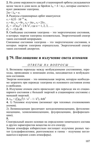 107
2. На длине окружности каждой стационарной орбиты укладывается
целое число n длин волн де Бройля λБ = h / mev, которые соответст-
вуют движению электрона.
2πr / λБ = n.
3. Радиусы стационарных орбит квантуются:
r1 = 0,53 ⋅ 10–10
м,
r2 = 4r1, r3 = 9r1, r4 = 16r1, r5 = 25r1… .
En = –k2
mee4
/ 2 ħ 2
n2
, где n = 1, 2, 3, … .
E1 = –13,6 эВ.
5. Свободные состояния электрона – это энергетические состояния,
в которых энергия электрона положительна. Энергетический спектр
таких состояний непрерывен.
Связанные состояния электрона – это энергетические состояния, в
которых энергия электрона отрицательна. Энергетический спектр
таких состояний дискретен.
§ 79. Поглощение и излучение света атомами
О Т В Е Т Ы Н А В О П Р О С Ы
1. Возможны переходы между возбужденными состояниями, пере-
ходы, приводящие к ионизации атома, находящегося в возбужден-
ном состоянии.
Энергия ионизации – это минимальная энергия, которую необходи-
мо затратить при переводе электрона из основного состояния атома
в свободное.
2. Излучение атомом света происходит при переходе им из стацио-
нарного состояния с большей энергией в стационарное состояние с
меньшей энергией.
3. νkn = k2
mee4
(1 / n2
– 1 / k2
), 4πħ3
4. 1) Тепловое излучение (возникает при тепловых столкновениях
атомов).
2) Люминесценция (различают катодолюминесценцию, фотолюми-
несценцию, хемилюминесценцию, флуоресценцию, фосфоресцен-
цию).
5.
Спектральный анализ основан на определении химического состава
и других характеристик вещества по его спектру.
Земная атмосфера избирательно поглощает излучение разных час-
тот (ультрафиолетовое, рентгеновское и гамма – излучение погло-
щаются в верхних слоях атмосферы).
 