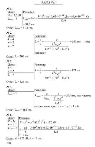 108
З А Д А Ч И
№ 1.
Дано:
Ав=13,6 эВ
λmax – ?
Решение:
λmax=ch/Ав=
8 34 19
3 10 6 62 10 1 6 10
13 6
− −
⋅ ⋅ ⋅ ⋅ ⋅ ⋅м/с Дж с Кл, ,
,
=
= 91,2 нм.
Ответ: λmax = 91,2 нм.
№ 2.
Дано:
k = 4
n = 2
λ – ?
Решение:
2 4
3 2 2
500
4 1 1
λ = = =
π ⋅ −h
нм
' ( / / )
e
c c
v k m e
n k
– зеле-
ный цвет.
Ответ: λ = 500 нм.
№ 3.
Дано:
k = 1
n = 2
λ – ?
Решение:
2 4
3 2 2
121
4 1 1
λ = = =
π ⋅ −h
нм
' ( / / )
e
c c
v k m e
n k
Ответ: λ = 121 нм.
№ 4.
Дано:
λmix – ?
Решение:
2 4
3
365
4
λ = = =
πh
нмmin
max
'
e
c c
v k m e
, так частота
максимальна при 1 / n = 1, а 1 / k = 0.
Ответ: λmix = 365 нм.
№ 5.
Дано:
Z = 3e
n = 1
E; λ – ?
Решение:
2 4 2 2
2 122= = эВ./( )eЕ k m e h n .
8 34 19
3 10 6 62 10 1 6 10
122
− −
⋅ ⋅ ⋅ ⋅ ⋅ ⋅
λ = =
м/с Дж с Кл, ,ch
Е
=
= 10 нм.
Ответ: E = 122 эВ; λ = 10 нм.
 