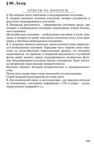 109
§ 80. Лазер
О Т В Е Т Ы Н А В О П Р О С Ы
1. Поглощение света, спонтанное и индуцированное излучение.
2. Лазером называют источник излучения, которое усиливается в
результате индуцированного излучения.
3. Инверсная населенность – неравновесное состояние среды, при
котором в возбужденном состоянии концентрация атомов больше,
чем в основном.
Метастабильное состояние – возбужденное состояние в атоме элек-
трона, в котором он может находиться достаточно долго, если срав-
нивать с обычным возбужденным состоянием.
4. С помощью мощного импульса лампы-вспышки ионы переводят-
ся в возбужденное состояние. Передавая часть энергии, ионы пере-
ходят на метастабильный энергетический уровень, где начинают
накапливаться, это приводит к инверсной населенности. Случайный
фотон может вызвать лавину индуцированных когерентных фото-
нов. Индуцированное излучение быстро усиливается. Через частич-
но прозрачный торец выходит мощный импульс.
Изучение обладает большой когерентностью и монохроматично-
стью.
Пучок света лазера имеет очень маленький угол расхождения.
Самый мощный искусственный источник света.
5. Для космической связи, в светолокаторах, для передачи сигналов
по оптоволокну, считывания информации с CD и штрих – кодов,
хирургических операций и т.д.
 