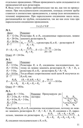 11
отдельных проводниках. Общая проводимость цепи складывается из
проводимостей всех резисторов.
5. Вода течет по трубам приблизительно так же, как ток по провод-
никам. При последовательном соединении, площадь сечения трубы
ставится в соответствие проводимости, а напор (или интенсивность
течения) напряжению. При параллельном соединении масса воды,
растекающейся по трубам, складывается, так же как сила тока при
параллельном соединении проводников.
З А Д А Ч И
№ 1.
Дано:
R1 = 12 Ом,
R2 = 20 Ом,
R3 = 30 Ом
R –?
Решение:
Резисторы R2 и R3, соединенные параллельно, можно
заменить резистором R4
2 3
4
2 3
=
+
,
R R
R
R R
а резисторы R4 и R1 – резистором R
2 3
1 4 1
2 3
20 30
12 24
20 30
⋅
= + = + = + =
+ +
Oм,
R R
R R R R R
R R
Ответ: R = 24 Ом.
№ 2.
Дано:
R1 = 12 Ом,
R2 = 18 Ом,
R3 = 5 Ом,
R4 = 10 Ом
R – ?
Решение:
Резисторы R1 и R2 соединены последовательно, по-
этому их можно заменить резистором R5 = R1 + R2, а
резисторы R3 и R4 – резистором R6 = R3 + R4.
Тогда общее сопротивление всей цепи R получится из
R5 и R6 так:
5 6 1 2 3 4
5 6 1 2 3 4
30 15
10
45
+ + ⋅
= = = =
+ + + +
Oм
( )( )
,
R R R R R R
R R
R R R R R R
Ответ: R = 10Ом.
№ 3.
Дано: R1 = 3 Ом,
R2 = 2 Ом, R3 = 6 Ом,
R4 = 8 Ом, R5 = 3 Ом,
R6 = 2 Ом
R – ?
Решение: Пронумеруем ре-
зисторы:
Резисторы R2, R4 и R6 соединены последовательно, поэтому их мож-
но заменить резистором R7 = R2 + R4 + R6. R7 соединен с R3 парал-
лельно, заменим их резистором 7 3 2 4 6 3
8
7 3 2 4 6 3
+ +
= =
+ + + +
( )R R R R R R
R
R R R R R R
. А
R8 соединен последовательно с R1 и R5.
 