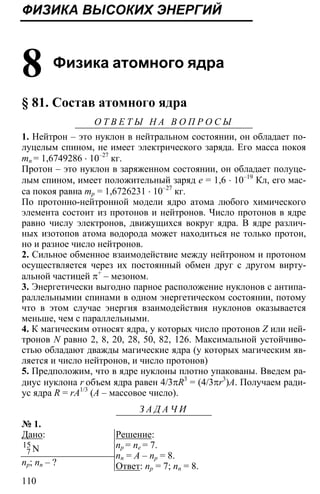 110
ФИЗИКА ВЫСОКИХ ЭНЕРГИЙ
8 Физика атомного ядра
§ 81. Состав атомного ядра
О Т В Е Т Ы Н А В О П Р О С Ы
1. Нейтрон – это нуклон в нейтральном состоянии, он обладает по-
луцелым спином, не имеет электрического заряда. Его масса покоя
mn = 1,6749286 ⋅ 10–27
кг.
Протон – это нуклон в заряженном состоянии, он обладает полуце-
лым спином, имеет положительный заряд е = 1,6 ⋅ 10–19
Кл, его мас-
са покоя равна mp = 1,6726231 ⋅ 10–27
кг.
По протонно-нейтронной модели ядро атома любого химического
элемента состоит из протонов и нейтронов. Число протонов в ядре
равно числу электронов, движущихся вокруг ядра. В ядре различ-
ных изотопов атома водорода может находиться не только протон,
но и разное число нейтронов.
2. Сильное обменное взаимодействие между нейтроном и протоном
осуществляется через их постоянный обмен друг с другом вирту-
альной частицей π+
– мезоном.
3. Энергетически выгодно парное расположение нуклонов с антипа-
раллельнымии спинами в одном энергетическом состоянии, потому
что в этом случае энергия взаимодействия нуклонов оказывается
меньше, чем с параллельными.
4. К магическим относят ядра, у которых число протонов Z или ней-
тронов N равно 2, 8, 20, 28, 50, 82, 126. Максимальной устойчиво-
стью обладают дважды магические ядра (у которых магическим яв-
ляется и число нейтронов, и число протонов)
5. Предположим, что в ядре нуклоны плотно упакованы. Введем ра-
диус нуклона r объем ядра равен 4/3πR3
= (4/3πr3
)A. Получаем ради-
ус ядра R = rA1/3
(А – массовое число).
З А Д А Ч И
№ 1.
Дано:
15
7 N
np; nn – ?
Решение:
np = ne = 7.
nn = A – np = 8.
Ответ: np = 7; nn = 8.
 