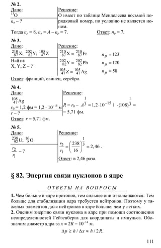 111
№ 2.
Дано:
15
O
nn – ?
Решение:
O имеет по таблице Менделеева восьмой по-
рядковый номер, по условию не является ио-
ном.
Тогда np = 8. nn = A – np = 7. Ответ: np = 7.
№ 3.
Дано:
210 202 105
87 82 47X; Y; Z
Найти:
X, Y, Z – ?
Решение:
210 210
87 87
202 202
82 82
105 105
47 47
=
=
=
X Fr
Y Pb
Z Ag
123
120
58
=
=
=
p
p
р
n
n
n
Ответ: франций, свинец, серебро.
№ 4.
Дано:
108
47 Ag
r0 = 1,2 фм = 1,2 ⋅ 10–15
м
r – ?
Решение:
R = r0 –
1 1
153 31,2 10 ì (108)A −
= ⋅ ⋅ =
= 5,71 фм.
Ответ: r = 5,71 фм.
№ 5.
Дано:
238 16
92 8U; O
2
1
r
r
– ?
Решение:
1
32
1
238
2 46
16
⎛ ⎞
= =⎜ ⎟
⎝ ⎠
,
r
r
.
Ответ: в 2,46 раза.
§ 82. Энергия связи нуклонов в ядре
О Т В Е Т Ы Н А В О П Р О С Ы
1. Чем больше в ядре протонов, тем сильнее они отталкиваются. Тем
больше для стабилизации ядра требуется нейтронов. Поэтому у тя-
желых элементов доля нейтронов в ядре больше, чем у легких.
2. Оценим энергию связи нуклона в ядре при помощи соотношения
неопределенностей Гейзенберга для координаты и импульса. Обо-
значим диаметр ядра за х ≈ 2R = 10–14
м.
2∆ ≥ ∆ ≈/ / .p h x h R
 