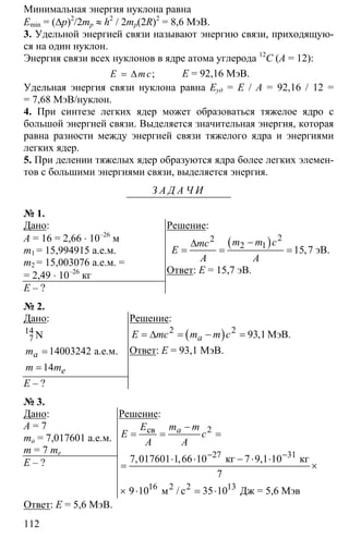 112
Минимальная энергия нуклона равна
Еmin = (∆p)2
/2mp ≈ h2
/ 2mp(2R)2
= 8,6 МэВ.
3. Удельной энергией связи называют энергию связи, приходящую-
ся на один нуклон.
Энергия связи всех нуклонов в ядре атома углерода 12
С (A = 12):
= ∆ ;E mc E = 92,16 МэВ.
Удельная энергия связи нуклона равна Еуд = Е / А = 92,16 / 12 =
= 7,68 МэВ/нуклон.
4. При синтезе легких ядер может образоваться тяжелое ядро с
большой энергией связи. Выделяется значительная энергия, которая
равна разности между энергией связи тяжелого ядра и энергиями
легких ядер.
5. При делении тяжелых ядер образуются ядра более легких элемен-
тов с большими энергиями связи, выделяется энергия.
З А Д А Ч И
№ 1.
Дано:
A = 16 = 2,66 ⋅ 10–26
м
m1 = 15,994915 а.е.м.
m2 = 15,003076 а.е.м. =
= 2,49 ⋅ 10–26
кг
E – ?
Решение:
( ) 22
2 1
15 7
−∆
= = = ,
m m cmc
E
A A
эВ.
Ответ: Е = 15,7 эВ.
№ 2.
Дано:
14
7
14003242
14
=
=
N
а.е.м.a
e
m
m m
E – ?
Решение:
( )2 2
93 1= ∆ = − = МэВ.,aE mc m m c
Ответ: Е = 93,1 МэВ.
№ 3.
Дано:
A = 7
ma = 7,017601 а.е.м.
m = 7 me
E – ?
Решение:
2
27 31
16 13
7 017601 1 66 10 7 9 1 10
7
9 10 35 10
− −
−
= = =
⋅ ⋅ − ⋅ ⋅
= ×
× ⋅ = ⋅
св
2 2
кг кг
м с Дж = 5,6 Мэв
, , ,
/
aE m m
E c
A A
Ответ: Е = 5,6 МэВ.
 