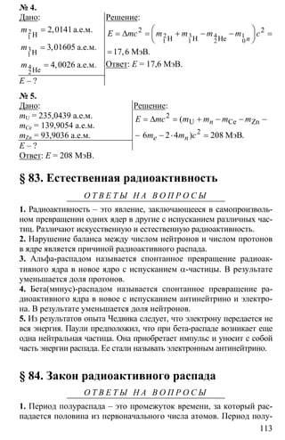 113
№ 4.
Дано:
2 0141
3 01605
4 0026
=
=
=
2
1
3
1
4
2
H
H
He
a.e.м.
a.e.м.
a.e.м.
,
,
,
m
m
m
E – ?
Решение:
1
0
2 2
17 6
⎛ ⎞= ∆ = + − − =⎜ ⎟
⎝ ⎠
=
2 3 4
1 1 2H H He
МэВ, .
n
E mc m m m m c
Ответ: Е = 17,6 МэВ.
№ 5.
Дано:
mU = 235,0439 а.е.м.
mCe = 139,9054 а.е.м.
mZn = 93,9036 а.е.м.
E – ?
Решение:
2
2
6 2 4 208
= ∆ = + − − −
− − ⋅ =
U Ce Zn
МэВ
(
) .
n
e n
E mc m m m m
m m c
Ответ: Е = 208 МэВ.
§ 83. Естественная радиоактивность
О Т В Е Т Ы Н А В О П Р О С Ы
1. Радиоактивность – это явление, заключающееся в самопроизволь-
ном превращении одних ядер в другие с испусканием различных час-
тиц. Различают искусственную и естественную радиоактивность.
2. Нарушение баланса между числом нейтронов и числом протонов
в ядре является причиной радиоактивного распада.
3. Альфа-распадом называется спонтанное превращение радиоак-
тивного ядра в новое ядро с испусканием α-частицы. В результате
уменьшается доля протонов.
4. Бета(минус)-распадом называется спонтанное превращение ра-
диоактивного ядра в новое с испусканием антинейтрино и электро-
на. В результате уменьшается доля нейтронов.
5. Из результатов опыта Чедвика следует, что электрону передается не
вся энергия. Паули предположил, что при бета-распаде возникает еще
одна нейтральная частица. Она приобретает импульс и уносит с собой
часть энергии распада. Ее стали называть электронным антинейтрино.
§ 84. Закон радиоактивного распада
О Т В Е Т Ы Н А В О П Р О С Ы
1. Период полураспада – это промежуток времени, за который рас-
падается половина из первоначального числа атомов. Период полу-
 