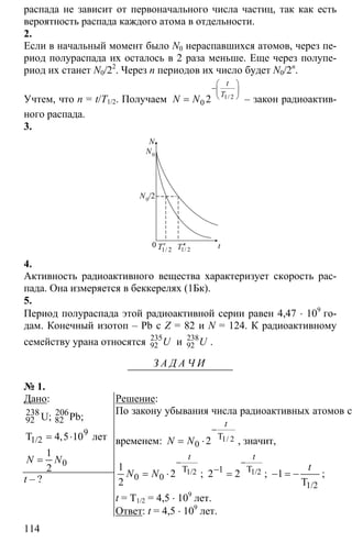 114
распада не зависит от первоначального числа частиц, так как есть
вероятность распада каждого атома в отдельности.
2.
Если в начальный момент было N0 нераспавшихся атомов, через пе-
риод полураспада их осталось в 2 раза меньше. Еще через полупе-
риод их станет N0/22
. Через n периодов их число будет N0/2n
.
Учтем, что n = t/T1/2. Получаем 1 2
0 2
⎛ ⎞
−⎜ ⎟
⎝ ⎠= /
t
T
N N – закон радиоактив-
ного распада.
3.
N
N0
0
1 2′/T 1/ 2T′′ t
N0/2
4.
Активность радиоактивного вещества характеризует скорость рас-
пада. Она измеряется в беккерелях (1Бк).
5.
Период полураспада этой радиоактивной серии равен 4,47 ⋅ 109
го-
дам. Конечный изотоп – Pb с Z = 82 и N = 124. К радиоактивному
семейству урана относятся 235
92 U и 238
92 U .
З А Д А Ч И
№ 1.
Дано:
238
92
9
0
4 5 10
1
2
= ⋅
=
206
82
1/2
U; Pb;
T лет,
N N
t – ?
Решение:
По закону убывания числа радиоактивных атомов со
временем: 1 2
0 2
−
= ⋅ T /
t
N N , значит,
0 0
1
2
2
−
= ⋅ 1/2T
t
N N ; 1/2T1
2 2
t
−
−
= ; 1− = −
1/2T
t
;
t = T1/2 = 4,5 ⋅ 109
лет.
Ответ: t = 4,5 ⋅ 109
лет.
 