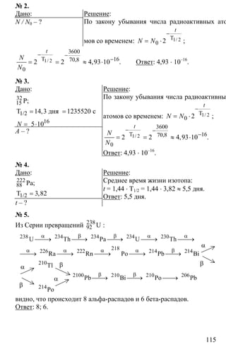 115
№ 2.
Дано:
N / N0 – ?
Решение:
По закону убывания числа радиоактивных ато-
мов со временем: 1 2
0 2
−
= ⋅ T /
t
N N ;
1 2
3600
1670 8
0
2 2 4 93 10
− −
−
= = ≈ ⋅T / , , .
t
N
N
Ответ: 4,93 ⋅ 10–16
.
№ 3.
Дано:
14 3 1235520= =
= ⋅
32
15
1/2
16
P;
T дня с
5 10
,
N
А – ?
Решение:
По закону убывания числа радиоактивных
атомов со временем: 1 2
0 2
−
= ⋅ T /
t
N N ;
1 2
3600
1670 8
0
2 2 4 93 10
− −
−
= = ≈ ⋅T / , , .
t
N
N
Ответ: 4,93 ⋅ 10–16
.
№ 4.
Дано:
3 82=
222
88
1/2
Pa;
T ,
t – ?
Решение:
Среднее время жизни изотопа:
t = 1,44 ⋅ T1/2 = 1,44 ⋅ 3,82 ≈ 5,5 дня.
Ответ: 5,5 дня.
№ 5.
Из Серии превращений 238
92 U :
238 234 234 234 230
218
226 222 214 214
210
2100 210 210 206
214
U Th Pa U Th
Ra Rn Po Pb Bi
Tl
Pb Bi Po Pb
Po
α β β α α
α α α α β
β β
⎯⎯→ ⎯⎯→ ⎯⎯→ ⎯⎯→ ⎯⎯→
⎯⎯→ ⎯⎯→ ⎯⎯→ ⎯⎯→ ⎯⎯→
⎯⎯→ ⎯⎯→ ⎯⎯→
α
α
β
β
α
β
видно, что происходит 8 альфа-распадов и 6 бета-распадов.
Ответ: 8; 6.
 